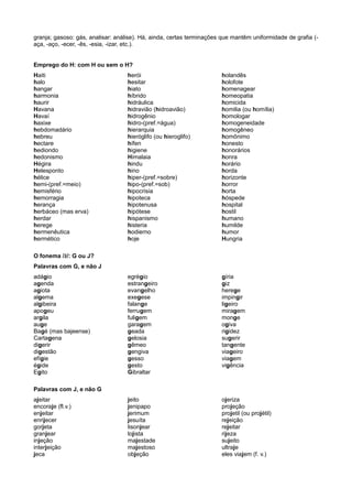 granja; gasoso: gás, analisar: análise). Há, ainda, certas terminações que mantêm uniformidade de grafia (-
aça, -aço, -ecer, -ês, -esia, -izar, etc.).
Emprego do H: com H ou sem o H?
Haiti
halo
hangar
harmonia
haurir
Havana
Havaí
haxixe
hebdomadário
hebreu
hectare
hediondo
hedonismo
Hégira
Helesponto
hélice
hemi-(pref.=meio)
hemisfério
hemorragia
herança
herbáceo (mas erva)
herdar
herege
hermenêutica
hermético
herói
hesitar
hiato
híbrido
hidráulica
hidravião (hidroavião)
hidrogênio
hidro-(pref.=água)
hierarquia
hieróglifo (ou hieroglifo)
hífen
higiene
Himalaia
hindu
hino
hiper-(pref.=sobre)
hipo-(pref.=sob)
hipocrisia
hipoteca
hipotenusa
hipótese
hispanismo
histeria
hodierno
hoje
holandês
holofote
homenagear
homeopatia
homicida
homilia (ou homília)
homologar
homogeneidade
homogêneo
homônimo
honesto
honorários
honra
horário
horda
horizonte
horror
horta
hóspede
hospital
hostil
humano
humilde
humor
Hungria
O fonema /ž/: G ou J?
Palavras com G, e não J
adágio
agenda
agiota
algema
algibeira
apogeu
argila
auge
Bagé (mas bajeense)
Cartagena
digerir
digestão
efígie
égide
Egito
egrégio
estrangeiro
evangelho
exegese
falange
ferrugem
fuligem
garagem
geada
gelosia
gêmeo
gengiva
gesso
gesto
Gibraltar
gíria
giz
herege
impingir
ligeiro
miragem
monge
ogiva
rigidez
sugerir
tangente
viageiro
viagem
vigência
Palavras com J, e não G
ajeitar
encoraje (fl.v.)
enjeitar
enrijecer
gorjeta
granjear
injeção
interjeição
jeca
jeito
jenipapo
jerimum
jesuíta
lisonjear
lojista
majestade
majestoso
objeção
ojeriza
projeção
projetil (ou projétil)
rejeição
rejeitar
rijeza
sujeito
ultraje
eles viajem (f. v.)
 