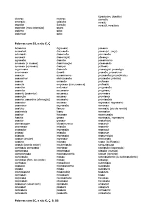 diverso
emersão
espoliar
estender (mas extensão)
estorno
estorricar
reverso
salsicha
Sansão
seara
sebe
sebo
Upsala (ou Upsália)
utensílio
versão
versátil, versáteis
Palavras com SS, e não C, Ç
Abissínia
acessível
admissão
aerossol
agressão
amassar (< massa)
apressar (<pressa)
argamassa
arremessar
assacar
assassinar
assear
assecla
assediar
assentar
assento (assentar)
asserção
asserto, assertiva (afirmação)
assessor
asseverar
assíduo
assimetria
assinar
Assíria
assolar
aterrissagem
atravessar
avassalar
avesso
bússola
cassar (anular)
cassino
cessão (ato de ceder)
comissão compasso
compressa
compromisso
concessão
condessa (fem. de conde)
confissão
cossaco
crasso
cromossomo
demissão
depressa
depressão
dessecar (secar bem)
devassar
dezesseis
dezessete
digressão
discussão
dissensão
dissertação
dissídio
dissimulação
dissipar
dissuadir
dossiê
ecossistema
eletrocussão
emissão
empossar (dar posse a)
endossar
escassear
escassez
escasso
excessivo
excesso
expressão
fissura
fosso
fracasso
gesso
grassar
idiossincrasia
imissão
impressão
imissão
impressão
ingressar
insosso
insubmissão
interesse
intromissão
macrossistema
massa
messe
messiânico
microssistema
missa
missionário
mocassim
necessidade
obsessão
opressão
pássaro
passear
passeata
passeio
passo (cf. paço)
permissão
pêssego
pessimismo
possessão
potássio
pressagiar, presságio
pressão, pressionar
processão (procedência)
procissão (préstito)
professo
profissão
progressão
progresso
promessa
promissor
promissória
regressar, regressivo
remessa
remissão (ato de remitir)
remissivo
repercussão
repressão, repressivo
ressalva(r)
ressarcir
ressentir
ressequir
ressonar
ressurreição
retrocesso
russo (da Rússia)
sanguessuga
secessão (separação)
sessão (reunião)
sessar (peneirar)
sobressalente (ou sobresselente)
sossego
submissão
sucessão
sucessivo
tessitura
tosse
travessa
travessão
uníssono
vassoura
verossímil
vicissitude
Palavras com SC, e não C, Ç, S, SS
 
