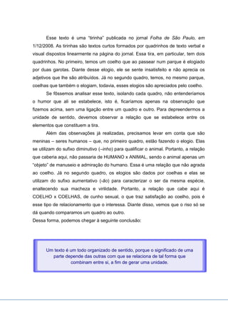 Esse texto é uma “tirinha” publicada no jornal Folha de São Paulo, em
1/12/2008. As tirinhas são textos curtos formados por quadrinhos de texto verbal e
visual dispostos linearmente na página do jornal. Essa tira, em particular, tem dois
quadrinhos. No primeiro, temos um coelho que ao passear num parque é elogiado
por duas garotas. Diante desse elogio, ele se sente insatisfeito e não aprecia os
adjetivos que lhe são atribuídos. Já no segundo quadro, temos, no mesmo parque,
coelhas que também o elogiam, todavia, esses elogios são apreciados pelo coelho.
Se fôssemos analisar esse texto, isolando cada quadro, não entenderíamos
o humor que ali se estabelece, isto é, ficaríamos apenas na observação que
fizemos acima, sem uma ligação entre um quadro e outro. Para depreendermos a
unidade de sentido, devemos observar a relação que se estabelece entre os
elementos que constituem a tira.
Além das observações já realizadas, precisamos levar em conta que são
meninas – seres humanos – que, no primeiro quadro, estão fazendo o elogio. Elas
se utilizam do sufixo diminutivo (–inho) para qualificar o animal. Portanto, a relação
que caberia aqui, não passaria de HUMANO x ANIMAL, sendo o animal apenas um
“objeto” de manuseio e admiração do humano. Essa é uma relação que não agrada
ao coelho. Já no segundo quadro, os elogios são dados por coelhas e elas se
utilizam do sufixo aumentativo (-ão) para caracterizar o ser da mesma espécie,
enaltecendo sua macheza e virilidade. Portanto, a relação que cabe aqui é
COELHO x COELHAS, de cunho sexual, o que traz satisfação ao coelho, pois é
esse tipo de relacionamento que o interessa. Diante disso, vemos que o riso só se
dá quando comparamos um quadro ao outro.
Dessa forma, podemos chegar à seguinte conclusão:
Um texto é um todo organizado de sentido, porque o significado de uma
parte depende das outras com que se relaciona de tal forma que
combinam entre si, a fim de gerar uma unidade.
 