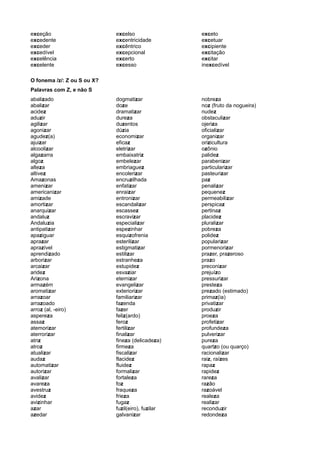 exceção
excedente
exceder
excedível
excelência
excelente
excelso
excentricidade
excêntrico
excepcional
excerto
excesso
exceto
excetuar
excipiente
excitação
excitar
inexcedível
O fonema /z/: Z ou S ou X?
Palavras com Z, e não S
abalizado
abalizar
acidez
aduzir
agilizar
agonizar
agudez(a)
ajuizar
alcoolizar
algazarra
algoz
alteza
altivez
Amazonas
amenizar
americanizar
amizade
amortizar
anarquizar
andaluz
Andaluzia
antipatizar
apaziguar
aprazar
aprazível
aprendizado
arborizar
arcaizar
aridez
Arizona
armazém
aromatizar
arrazoar
arrazoado
arroz (al, -eiro)
aspereza
assaz
atemorizar
aterrorizar
atriz
atroz
atualizar
audaz
automatizar
autorizar
avalizar
avareza
avestruz
avidez
avizinhar
azar
azedar
dogmatizar
doze
dramatizar
dureza
duzentos
dúzia
economizar
eficaz
eletrizar
embaixatriz
embelezar
embriaguez
encolerizar
encruzilhada
enfatizar
enraizar
entronizar
escandalizar
escassez
escravizar
especializar
espezinhar
esquizofrenia
esterilizar
estigmatizar
estilizar
estranheza
estupidez
esvaziar
eternizar
evangelizar
exteriorizar
familiarizar
fazenda
fazer
feliz(ardo)
feroz
fertilizar
finalizar
fineza (delicadeza)
firmeza
fiscalizar
flacidez
fluidez
formalizar
fortaleza
foz
fraqueza
frieza
fugaz
fuzil(eiro), fuzilar
galvanizar
nobreza
noz (fruto da nogueira)
nudez
obstaculizar
ojeriza
oficializar
organizar
orizicultura
ozônio
palidez
parabenizar
particularizar
pasteurizar
paz
penalizar
pequenez
permeabilizar
perspicaz
pertinaz
placidez
pluralizar
pobreza
polidez
popularizar
pormenorizar
prazer, prazeroso
prazo
preconizar
prejuízo
pressurizar
presteza
prezado (estimado)
primaz(ia)
privatizar
produzir
proeza
profetizar
profundeza
pulverizar
pureza
quartzo (ou quarço)
racionalizar
raiz, raízes
rapaz
rapidez
rareza
razão
razoável
realeza
realizar
reconduzir
redondeza
 