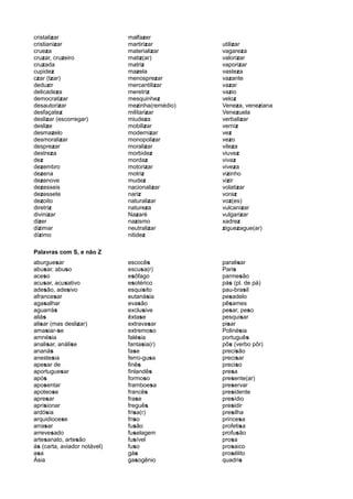cristalizar
cristianizar
crueza
cruzar, cruzeiro
cruzada
cupidez
czar (tzar)
deduzir
delicadeza
democratizar
desautorizar
desfaçatez
deslizar (escorregar)
deslize
desmazelo
desmoralizar
desprezar
destreza
dez
dezembro
dezena
dezenove
dezesseis
dezessete
dezoito
diretriz
divinizar
dizer
dizimar
dízimo
malfazer
martirizar
materializar
matiz(ar)
matriz
mazela
menosprezar
mercantilizar
meretriz
mesquinhez
mezinha(remédio)
militarizar
miudeza
mobilizar
modernizar
monopolizar
moralizar
morbidez
mordaz
motorizar
motriz
mudez
nacionalizar
nariz
naturalizar
natureza
Nazaré
nazismo
neutralizar
nitidez
utilizar
vagareza
valorizar
vaporizar
vasteza
vazante
vazar
vazio
veloz
Veneza, veneziana
Venezuela
verbalizar
verniz
vez
vezo
vileza
viuvez
vivaz
viveza
vizinho
vizir
volatizar
voraz
voz(es)
vulcanizar
vulgarizar
xadrez
ziguezague(ar)
Palavras com S, e não Z
aburguesar
abusar, abuso
aceso
acusar, acusativo
adesão, adesivo
afrancesar
agasalhar
aguarrás
aliás
alisar (mas deslizar)
amasiar-se
amnésia
analisar, análise
ananás
anestesia
apesar de
aportuguesar
após
aposentar
apoteose
apresar
aprisionar
ardósia
arquidiocese
arrasar
arrevesado
artesanato, artesão
ás (carta, aviador notável)
asa
Ásia
escocês
escusa(r)
esôfago
esotérico
esquisito
eutanásia
evasão
exclusive
êxtase
extravasar
extremoso
falésia
fantasia(r)
fase
ferro-gusa
finês
finlandês
formoso
framboesa
francês
frase
freguês
frisa(r)
friso
fusão
fuselagem
fusível
fuso
gás
gasogênio
paralisar
Paris
parmesão
pás (pl. de pá)
pau-brasil
pesadelo
pêsames
pesar, peso
pesquisar
pisar
Polinésia
português
pôs (verbo pôr)
precisão
precisar
preciso
presa
presente(ar)
preservar
presidente
presídio
presidir
presilha
princesa
profetisa
profusão
prosa
prosaico
prosélito
quadris
 