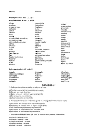 charuto fachada
O complexo /ks/: X ou CC, CÇ?
Palavras com X, e não CC ou CÇ
afluxo
amplexo
anexar, anexo
asfixia(r)
axila(r)
axioma
bórax
clímax
complexidade, complexo
conexão, conexo
convexidade, convexo
córtex
crucifixo
duplex
durex
empuxo
fixar, fixação
fixo
flexão, flexibilidade
flexionar
flexível
fluxo
empuxo
heterodoxia
heterodoxo
hexágono
índex
inflexível
intoxicar
látex
léxico
marxismo
marxista
maxila, maxilar
nexo
obnóxio
ônix
ortodoxia, ortodoxo
oxidar, óxido
oxítono
paradoxal, paradoxo
paralaxe
paroxítono
perplexidade, perplexo
pirex
profilaxia
prolixo
proparoxítono
proxeneta
reflexão
reflexibilidade
reflexivo
reflexo
refluxo
saxão
saxônio
sexagenário
sexagésimo
sexo, sexual
sílex
telex
telexograma
tórax
tóxico
toxicologia
toxina
triplex
xerox (ou xérox)
Palavras com CC, CÇ, e não X
cocção
cóccix (ou coccige)
confecção
confeccionar
convicção
defecção
dissecção
fa(c)ção
fa(c)cioso
ficção
fricção
friccionar
infe(c)ção
infe(c)cionar
inspe(c)ção
retrospe(c)ção
se(c)ção
se(c)cionar
EXERCÍCIOS - 01
1. Estão corretamente empregadas as palavras na frase:
a) Receba meus cumprimentos pelo seu aniversário.
b) Ele agiu com muita descrição.
c) O pião conseguiu o primeiro lugar na competição.
d) Ele cantou uma área belíssima.
e) Utilizamos as salas com exatidão.
2. Todas as alternativas são verdadeiras quanto ao emprego da inicial maiúscula, exceto:
a) Nos nomes dos meses quando estiverem nas datas.
b) No começo de período, verso ou alguma citação direta.
c) Nos substantivos próprios de qualquer espécie
d) Nos nomes de fatos históricos dos povos em geral.
e) Nos nomes de escolas de qualquer natureza.
3. Indique a única seqüência em que todas as palavras estão grafadas corretamente:
a) fanatizar - analizar - frizar.
b) fanatisar - paralizar - frisar.
c) banalizar - analisar - paralisar.
d) realisar - analisar - paralizar.
e) utilizar - canalisar - vasamento.
 