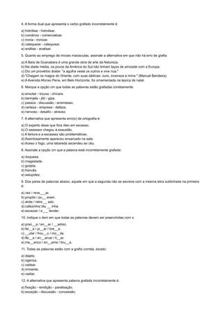 4. A forma dual que apresenta o verbo grafado incorretamente é:
a) hidrólise - hidrolisar.
b) comércio - comercializar.
c) ironia - ironizar.
d) catequese - catequisar.
e) análise - analisar.
5. Quanto ao emprego de iniciais maiúsculas, assinale a alternativa em que não há erro de grafia:
a) A Baía de Guanabara é uma grande obra de arte da Natureza.
b) Na idade média, os povos da América do Sul não tinham laços de amizade com a Europa.
c) Diz um provérbio árabe: "a agulha veste os outros e vive nua."
d) "Chegam os magos do Oriente, com suas dádivas: ouro, incensos e mirra " (Manuel Bandeira).
e) A Avenida Afonso Pena, em Belo Horizonte, foi ornamentada na época de natal.
6. Marque a opção cm que todas as palavras estão grafadas corretamente:
a) enxotar - trouxa - chícara.
b) berinjela - jiló - gipe.
c) passos - discussão - arremesso.
d) certeza - empresa - defeza.
e) nervoso - desafio - atravez.
7. A alternativa que apresenta erro(s) de ortografia é:
a) O experto disse que fora óleo em excesso.
b) O assessor chegou à exaustão.
c) A fartura e a escassez são problemáticas.
d) Assintosamente apareceu enxarcado na sala.
e) Aceso o fogo, uma labareda ascendeu ao céu.
8. Assinale a opção cm que a palavra está incorretamente grafada:
a) duquesa.
b) magestade.
c) gorjeta.
d) francês.
e) estupidez.
9. Dos pares de palavras abaixo, aquele em que a segunda não se escreve com a mesma letra sublinhada na primeira
é:
a) vez / reve___ar.
b) propôs / pu__ eram.
c) atrás / retra __ ado.
d) cafezinho/ blu __ inha.
e) esvaziar / e___ tender.
10. Indique o item em que todas as palavras devem ser preenchidas com x:
a) pran__a / en__er / __adrez.
b) fei__e / pi__ar / bre__a.
c) __utar / frou__o / mo__ila.
d) fle__a / en__arcar / li__ar.
e) me__erico / en__ame / bru__a.
11. Todas as palavras estão com a grafia correta, exceto:
a) dejeto.
b) ogeriza.
c) vadear.
d) iminente.
e) vadiar.
12. A alternativa que apresenta palavra grafada incorretamente é:
a) fixação - rendição - paralisação.
b) exceção - discussão - concessão.
 