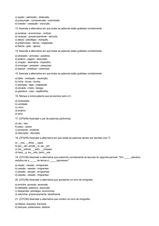 c) seção - admissão - distensão.
d) presunção - compreensão - submissão.
e) cessão - cassação - excurção.
13. Assinale a alternativa em que todas as palavras estão grafadas corretamente:
a) analizar - economizar - civilizar.
b) receoso - prazeirosamente - silvícola.
c) tábua - previlégio - marquês.
d) pretencioso - hérnia - majestade.
e) flecha - jeito - ojeriza.
14. Assinale a alternativa em que todas as palavras estão grafadas corretamente:
a) atrasado - princesa - paralisia.
b) poleiro - pagem - descrição.
c) criação - disenteria - impecilho.
d) enxergar - passeiar - pesquisar.
e) batizar - sintetizar - sintonisar.
15. Assinale a alternativa em que todas as palavras estão grafadas corretamente:
a) tijela - oscilação - ascenção.
b) richa - bruxa - bucha.
c) berinjela - lage - majestade.
d) enxada - mixto - bexiga.
e) gasolina - vaso - esplêndido.
16. Marque a única palavra que se escreve sem o h:
a) omeopatia.
b) umidade.
c) umor.
d) erdeiro.
e) iena.
17. (CFS/95) Assinalar o par de palavras parônimas:
a) céu - seu
b) paço - passo
c) eminente - evidente
d) descrição - discrição
18. (CFS/95) Assinalar a alternativa em que todas as palavras devem ser escritas com "j".
a) __irau, __ibóia, __egue
b) gor__eio, privilé__io, pa__em
c) ma__estoso, __esto, __enipapo
d) here__e, tre__eito, berin__ela
19. (CFC/95) Assinalar a alternativa que preenche corretamente as lacunas do seguinte período: "Em _____ plenária,
estudou-se a _____ de terras a _____ japoneses."
a) seção - cessão - emigrantes
b) cessão - sessão - imigrantes
c) sessão - secção - emigrantes
d) sessão - cessão - imigrantes
20. (CFC/95) Assinalar a alternativa que apresenta um erro de ortografia:
a) enxofre, exceção, ascensão
b) abóbada, asterisco, assunção
c) despender, previlégio, economizar
d) adivinhar, prazerosamente, beneficente
21. (CFC/95) Assinalar a alternativa que contém um erro de ortografia:
a) beleza, duquesa, francesa
b) estrupar, pretensioso, deslizar
 