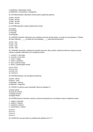c) esplêndido, meteorologia, hesitar
d) cabeleireiro, consciencioso, manteigueira
22. (CFC/96) Assinalar a alternativa correta quanto à grafia das palavras:
a) atraz - ele trás
b) atrás - ele traz
c) atrás - ele trás
d) atraz - ele traz
23. (CFS/96) Assinalar a palavra graficamente correta:
a) bandeija
b) mendingo
c) irrequieto
d) carangueijo
24. (CESD/97) Assinalar a alternativa que completa as lacunas da frase abaixo, na ordem em que aparecem. "O Brasil
de hoje é diferente, _____ os ideais de uma sociedade _____ justa ainda permanecem".
a) mas - mas
b) mais - mas
c) mas - mais
d) mais - mais
25. (CESD/98) Cauda/rabo, calda/açúcar derretido para doce. São, portanto, palavras homônimas. Associe as duas
colunas e assinale a alternativa com a seqüência correta.
1 - conserto ( ) valor pago
2 - concerto ( ) juízo claro
3 - censo ( ) reparo
4 - senso ( ) estatística
5 - taxa ( ) pequeno prego
6 - tacha ( ) apresentação musical
a) 5-4-1-3-6-2
b) 5-3-2-1-6-4
c) 4-2-6-1-3-5
d) 1-4-6-5-2-3
26. (CFC/98) Assinalar o par de palavras antônimas:
a) pavor - pânico
b) pânico - susto
c) dignidade - indecoro
d) dignidade - integridade
27. (CFS/97) O antônimo para a expressão "época de estiagem" é:
a) tempo quente
b) tempo de ventania
c) estação chuvosa
d) estação florida
28. (CFS/96) Quanto à sinonímia, associar a coluna da esquerda com a da direita e indicar a seqüência correta.
1 - insigne ( ) ignorante
2 - extático ( ) saliente
3 - insipiente ( ) absorto
4 - proeminente ( ) notável
a) 2-4-3-1
b) 3-4-2-1
c) 4-3-1-2
d) 3-2-4-1
29. (ITA/SP) Em que caso todos os vocábulos são grafados com "x" ?
 