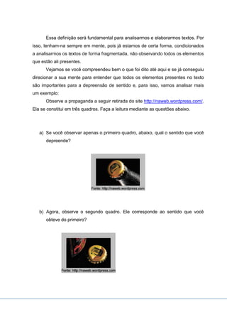 Essa definição será fundamental para analisarmos e elaborarmos textos. Por
isso, tenham-na sempre em mente, pois já estamos de certa forma, condicionados
a analisarmos os textos de forma fragmentada, não observando todos os elementos
que estão ali presentes.
Vejamos se você compreendeu bem o que foi dito até aqui e se já conseguiu
direcionar a sua mente para entender que todos os elementos presentes no texto
são importantes para a depreensão de sentido e, para isso, vamos analisar mais
um exemplo:
Observe a propaganda a seguir retirada do site http://naweb.wordpress.com/.
Ela se constitui em três quadros. Faça a leitura mediante as questões abaixo.
a) Se você observar apenas o primeiro quadro, abaixo, qual o sentido que você
depreende?
b) Agora, observe o segundo quadro. Ele corresponde ao sentido que você
obteve do primeiro?
 
