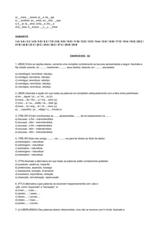 a) __ícara, __ávena, pi__e, be__iga
b) __enófobo, en__erido, en__erto, __epa
c) li__ar, ta__ativo, sinta__e, bro__e
d) ê__tase, e__torquir, __u__u, __ilrear
GABARITO
1 A / 2 A / 3 C / 4 D / 5 D / 6 C / 7 D / 8 B / 9 D / 10 E / 11 B / 12 E / 13 E / 14 A / 15 E / 16 B / 17 D / 18 A / 19 D / 20 C /
21 B / 22 B / 23 C / 24 C / 25 A / 26 C / 27 C / 28 B / 29 B
EXERCÍCIOS - 02
1. (IBGE) Entre as opções abaixo, somente uma completa corretamente as lacunas apresentadas a seguir. Assinale-a:
Na cidade carente, os .......... resolveram .......... seus direitos, fazendo um .......... assustador.
a) mendingos; reivindicar; rebuliço
b) mindigos; reinvidicar, rebuliço
c) mindigos; reivindicar, reboliço
d) mendigos; reivindicar, rebuliço
e) mendigos; reivindicar, reboliço
2. (IBGE) Assinale a opção em que todas as palavras se completam adequadamente com a letra entre parênteses:
a) en.....aguar / pi.....e / mi.....to (x)
b) exce.....ão / Suí.....a / ma.....arico (ç)
c) mon.....e / su.....estão / re.....eitar (g)
d) búss.....la / eng.....lir / ch.....visco (u)
e) .....mpecilho / pr.....vilégio / s.....lvícola (i)
3. (TRE-SP) Foram insuficientes as ....... apresentadas, ....... de se esclarecerem os ...... .
a) escusas - a fim - mal-entendidos
b) excusas - afim - mal-entendidos
c) excusas - a fim - malentendidos
d) excusas - afim - malentendidos
e) escusas - afim - mal-entendidos
4. (TRE-SP) Este meu amigo .......... vai ..........-se para ter direito ao título de eleitor.
a) extrangeiro - naturalizar
b) estrangeiro - naturalisar
c) extranjeiro - naturalizar
d) estrangeiro - naturalizar
e) estranjeiro - naturalisar
5. (TTN) Assinale a alternativa em que todas as palavras estão corretamente grafadas:
a) quiseram, essência, impecílio
b) pretencioso, aspectos, sossego
c) assessores, exceção, incansável
d) excessivo, expontâneo, obseção
e) obsecado, reinvidicação, repercussão
6. (FT) A alternativa cujas palavras se escrevem respectivamente com -são e
-ção, como "expansão" e "sensação", é:
a) inven..... / coer.....
b) absten..... / asser.....
c) dimen..... / conver.....
d) disten..... / inser.....
e) preten..... / conver..
7. (U-UBERLÂNDIA) Das palavras abaixo relacionadas, uma não se escreve com h inicial. Assinale-a:
 