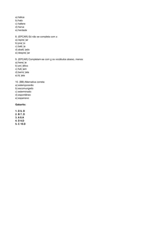 a) hélice
b) halo
c) haltere
d) herva
e) herdade
8. (EPCAR) Só não se completa com z:
a) repre( )ar
b) pra( )o
c) bali( )a
d) abali( )ado
e) despre( )ar
9. (EPCAR) Completam-se com g os vocábulos abaixo, menos:
a) here( )e
b) an( )élico
c) fuli( )em
d) berin( )ela
e) ti( )ela
10. (BB) Alternativa correta:
a) estemporanêo
b) escomungado
c) esterminado
d) espontâneo
e) espansivo
Gabarito:
1. D 6. D
2. B 7. D
3. A 8.A
4. D 9.D
5. C 10.D
 
