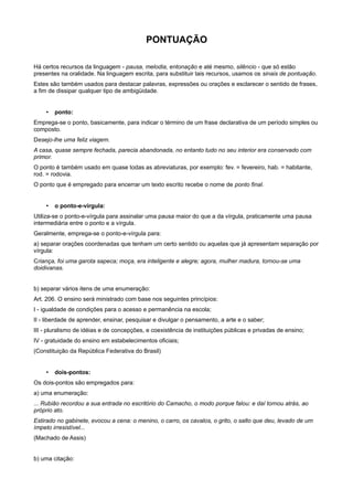 PONTUAÇÃO
Há certos recursos da linguagem - pausa, melodia, entonação e até mesmo, silêncio - que só estão
presentes na oralidade. Na linguagem escrita, para substituir tais recursos, usamos os sinais de pontuação.
Estes são também usados para destacar palavras, expressões ou orações e esclarecer o sentido de frases,
a fim de dissipar qualquer tipo de ambigüidade.
• ponto:
Emprega-se o ponto, basicamente, para indicar o término de um frase declarativa de um período simples ou
composto.
Desejo-lhe uma feliz viagem.
A casa, quase sempre fechada, parecia abandonada, no entanto tudo no seu interior era conservado com
primor.
O ponto é também usado em quase todas as abreviaturas, por exemplo: fev. = fevereiro, hab. = habitante,
rod. = rodovia.
O ponto que é empregado para encerrar um texto escrito recebe o nome de ponto final.
• o ponto-e-vírgula:
Utiliza-se o ponto-e-vírgula para assinalar uma pausa maior do que a da vírgula, praticamente uma pausa
intermediária entre o ponto e a vírgula.
Geralmente, emprega-se o ponto-e-vírgula para:
a) separar orações coordenadas que tenham um certo sentido ou aquelas que já apresentam separação por
vírgula:
Criança, foi uma garota sapeca; moça, era inteligente e alegre; agora, mulher madura, tornou-se uma
doidivanas.
b) separar vários itens de uma enumeração:
Art. 206. O ensino será ministrado com base nos seguintes princípios:
I - igualdade de condições para o acesso e permanência na escola;
II - liberdade de aprender, ensinar, pesquisar e divulgar o pensamento, a arte e o saber;
III - pluralismo de idéias e de concepções, e coexistência de instituições públicas e privadas de ensino;
IV - gratuidade do ensino em estabelecimentos oficiais;
(Constituição da República Federativa do Brasil)
• dois-pontos:
Os dois-pontos são empregados para:
a) uma enumeração:
... Rubião recordou a sua entrada no escritório do Camacho, o modo porque falou: e daí tornou atrás, ao
próprio ato.
Estirado no gabinete, evocou a cena: o menino, o carro, os cavalos, o grito, o salto que deu, levado de um
ímpeto irresistível...
(Machado de Assis)
b) uma citação:
 