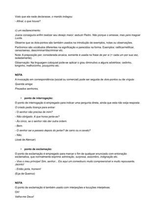 Visto que ela nada declarasse, o marido indagou:
- Afinal, o que houve?
c) um esclarecimento:
Joana conseguira enfim realizar seu desejo maior: seduzir Pedro. Não porque o amasse, mas para magoar
Lucila.
Observe que os dois-pontos são também usados na introdução de exemplos, notas ou observações.
Parônimos são vocábulos diferentes na significação e parecidos na forma. Exemplos: ratificar/retificar,
censo/senso, descriminar/discriminar etc.
Nota: A preposição per, considerada arcaica, somente é usada na frase de per si (= cada um por sua vez,
isoladamente).
Observação: Na linguagem coloquial pode-se aplicar o grau diminutivo a alguns advérbios: cedinho,
longinho, melhorzinho, pouquinho etc.
NOTA
A invocação em correspondência (social ou comercial) pode ser seguida de dois-pontos ou de vírgula:
Querida amiga:
Prezados senhores,
• ponto de interrogação:
O ponto de interrogação é empregado para indicar uma pergunta direta, ainda que esta não exija resposta:
O criado pediu licença para entrar:
- O senhor não precisa de mim?
- Não obrigado. A que horas janta-se?
- Às cinco, se o senhor não der outra ordem.
- Bem.
- O senhor sai a passeio depois do jantar? de carro ou a cavalo?
- Não.
(José de Alencar)
• ponto de exclamação:
O ponto de exclamação é empregado para marcar o fim de qualquer enunciado com entonação
exclamativa, que normalmente exprime admiração, surpresa, assombro, indignação etc.
- Viva o meu príncipe! Sim, senhor... Eis aqui um comedouro muito compreensível e muito repousante,
Jacinto!
- Então janta, homem!
(Eça de Queiroz)
NOTA
O ponto de exclamação é também usado com interjeições e locuções interjetivas:
Oh!
Valha-me Deus!
 