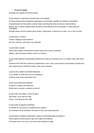 • O uso da vírgula:
Emprega-se a vírgula (uma breve pausa):
a) para separar os elementos mencionados numa relação:
A nossa empresa está contratando engenheiros, economistas, analistas de sistemas e secretárias.
O apartamento tem três quartos, sala de visitas, sala de jantar, área de serviço e dois banheiros.
Mesmo que o e venha repetido antes de cada um dos elementos da enumeração, a vírgula deve ser
empregada:
Rodrigo estava nervoso. Andava pelos cantos, e gesticulava, e falava em voz alta, e ria, e roía as unhas.
b) para isolar o vocativo:
Cristina, desligue já esse telefone!
Por favor, Ricardo, venha até o meu gabinete.
c) para isolar o aposto:
Dona Sílvia, aquela mexeriqueira do quarto andar, ficou presa no elevador.
Rafael, o gênio da pintura italiana, nasceu em Urbino.
d) para isolar palavras e expressões explicativas (a saber, por exemplo, isto é, ou melhor, aliás, além disso
etc.):
Gastamos R$ 5.000,00 na reforma do apartamento, isto é, tudo o que tínhamos economizado durante anos.
Eles viajaram para a América do Norte, aliás, para o Canadá.
e) para isolar o adjunto adverbial antecipado:
Lá no sertão, as noites são escuras e perigosas.
Ontem à noite, fomos todos jantar fora.
f) para isolar elementos repetidos:
O palácio, o palácio está destruído.
Estão todos cansados, cansados de dar dó!
g) para isolar, nas datas, o nome do lugar:
São Paulo, 22 de maio de 1995.
Roma, 13 de dezembro de 1995.
h) para isolar os adjuntos adverbiais:
A multidão foi, aos poucos, avançando para o palácio.
Os candidatos serão atendidos, das sete às onze, pelo próprio gerente.
i) para isolar as orações coordenadas, exceto as introduzidas pela conjunção e:
Ele já enganou várias pessoas, logo não é digno de confiança.
Você pode usar o meu carro, mas tome muito cuidado ao dirigir.
 