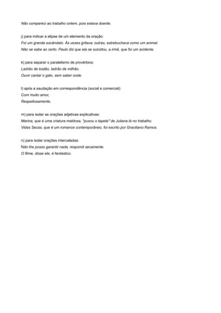 Não compareci ao trabalho ontem, pois estava doente.
j) para indicar a elipse de um elemento da oração:
Foi um grande escândalo. Às vezes gritava; outras, estrebuchava como um animal.
Não se sabe ao certo. Paulo diz que ela se suicidou, a irmã, que foi um acidente.
k) para separar o paralelismo de provérbios:
Ladrão de tostão, ladrão de milhão.
Ouvir cantar o galo, sem saber onde.
l) após a saudação em correspondência (social e comercial):
Com muito amor,
Respeitosamente,
m) para isolar as orações adjetivas explicativas:
Marina, que é uma criatura maldosa, "puxou o tapete" de Juliana lá no trabalho.
Vidas Secas, que é um romance contemporâneo, foi escrito por Graciliano Ramos.
n) para isolar orações intercaladas:
Não lhe posso garantir nada, respondi secamente.
O filme, disse ele, é fantástico.
 