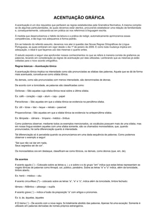 ACENTUAÇÃO GRÁFICA
A acentuação é um dos requisitos que perfazem as regras estabelecidas pela Gramática Normativa. A mesma compõe-
se de algumas particularidades, às quais devemos estar atentos, procurando estabelecer uma relação de familiaridade
e, consequentemente, colocando-as em prática ao nos referirmos à linguagem escrita.
À medida que desenvolvemos o hábito da leitura e a prática de redigir, automaticamente aprimoramos essas
competências, e tão logo nos adequamos à forma padrão.
Em se tratando do referido assunto, devemos nos ater à questão das Novas Regras Ortográficas da Língua
Portuguesa, as quais entraram em vigor desde o dia 1º de janeiro de 2009. E como toda mudança implica em
adequação, o ideal é que façamos uso das mesmas o quanto antes.
O estudo exposto a seguir visa aprofundar nossos conhecimentos no que se refere à maneira correta de grafamos as
palavras, levando em consideração as regras de acentuação por elas utilizadas. Lembrando que as mesmas já estão
voltadas para o novo acordo ortográfico.
Regras básicas – Acentuação tônica
A acentuação tônica implica na intensidade como são pronunciadas as sílabas das palavras. Aquela que se dá de forma
mais acentuada, conceitua-se como sílaba tônica.
As demais, como são pronunciadas com menos intensidade, são denominadas de átonas.
De acordo com a tonicidade, as palavras são classificadas como:
Oxítonas – São aquelas cuja sílaba tônica recai sobre a última sílaba.
Ex: café – coração – cajá – atum – caju - papel
Paroxítonas – São aquelas em que a sílaba tônica se evidencia na penúltima sílaba.
Ex: útil – tórax – táxi – leque – retrato – passível
Proparoxítonas - São aquelas em que a silaba tônica se evidencia na antepenúltima sílaba.
Ex: lâmpada - câmara - tímpano - médico - ônibus
Como podemos observar, mediante todos os exemplos mencionados, os vocábulos possuem mais de uma sílaba, mas
em nossa língua existem aqueles com uma sílaba somente, são os chamados monossílabos, que, quando
pronunciados, há certa diferenciação quanto à intensidade.
Tal diferenciação só é percebida quando os pronunciamos em uma dada sequência de palavras. Como podemos
observar o exemplo a seguir:
“Sei que não vai dar em nada,
Seus segredos sei de cor”.
Os monossílabos ora em destaque, classificam-se como tônicos, os demais, como átonos (que, em, de).
Os acentos
# acento agudo (´) – Colocado sobre as letras a, i, u e sobre o e do grupo “em” indica que estas letras representam as
vogais tônicas de palavras como Amapá, caí, público, parabéns. Sobre as letras “e” e “o” indica, além da tonicidade,
timbre aberto.
Ex: herói – médico – céu
# acento circunflexo (^) – colocado sobre as letras “a”, “e” e “o”, indica além da tonicidade, timbre fechado:
tâmara – Atlântico – pêssego – supôs
# acento grave (`) – indica a fusão da preposição “a” com artigos e pronomes.
Ex: à, às, àquelas, àqueles
# O trema (¨) – De acordo com a nova regra, foi totalmente abolido das palavras. Apenas há uma exceção: Somente é
utilizado em palavras derivadas de nomes próprios estrangeiros.
 