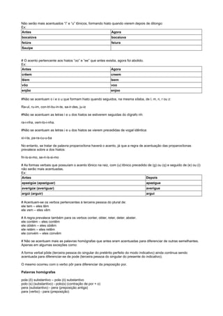 Não serão mais acentuados “i” e “u” tônicos, formando hiato quando vierem depois de ditongo:
Ex:
Antes Agora
bocaiúva bocaiuva
feiúra feiura
Sauípe
# O acento pertencente aos hiatos “oo” e “ee” que antes existia, agora foi abolido.
Ex:
Antes Agora
crêem creem
lêem leem
vôo voo
enjôo enjoo
#Não se acentuam o i e o u que formam hiato quando seguidos, na mesma sílaba, de l, m, n, r ou z:
Ra-ul, ru-im, con-tri-bu-in-te, sa-ir-des, ju-iz
#Não se acentuam as letras i e u dos hiatos se estiverem seguidas do dígrafo nh:
ra-i-nha, vem-to-i-nha.
#Não se acentuam as letras i e u dos hiatos se vierem precedidas de vogal idêntica:
xi-i-ta, pa-ra-cu-u-ba
No entanto, se tratar de palavra proparoxítona haverá o acento, já que a regra de acentuação das proparoxítonas
prevalece sobre a dos hiatos:
fri-ís-si-mo, se-ri-ís-si-mo
# As formas verbais que possuíam o acento tônico na raiz, com (u) tônico precedido de (g) ou (q) e seguido de (e) ou (i)
não serão mais acentuadas.
Ex:
Antes Depois
apazigúe (apaziguar) apazigue
averigúe (averiguar) averigue
argúi (arguir) argui
# Acentuam-se os verbos pertencentes à terceira pessoa do plural de:
ele tem – eles têm
ele vem – eles vêm
# A regra prevalece também para os verbos conter, obter, reter, deter, abster.
ele contém – eles contêm
ele obtém – eles obtêm
ele retém – eles retêm
ele convém – eles convêm
# Não se acentuam mais as palavras homógrafas que antes eram acentuadas para diferenciar de outras semelhantes.
Apenas em algumas exceções como:
A forma verbal pôde (terceira pessoa do singular do pretérito perfeito do modo indicativo) ainda continua sendo
acentuada para diferenciar-se de pode (terceira pessoa do singular do presente do indicativo).
O mesmo ocorreu com o verbo pôr para diferenciar da preposição por.
Palavras homógrafas
pola (ô) substantivo – pola (ó) substantivo
polo (s) (substantivo) - polo(s) (contração de por + o)
pera (substantivo) - pera (preposição antiga)
para (verbo) - para (preposição)
 