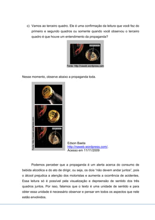 c) Vamos ao terceiro quadro. Ele é uma confirmação da leitura que você fez do
primeiro e segundo quadros ou somente quando você observou o terceiro
quadro é que houve um entendimento da propaganda?
Nesse momento, observe abaixo a propaganda toda.
Edson Baeta
http://naweb.wordpress.com/.
Acesso em 11/11/2009
Podemos perceber que a propaganda é um alerta acerca do consumo de
bebida alcoólica e do ato de dirigir, ou seja, os dois “não devem andar juntos”, pois
o álcool prejudica a atenção dos motoristas e aumenta a ocorrência de acidentes.
Essa leitura só é possível pela visualização e depreensão de sentido dos três
quadros juntos. Por isso, falamos que o texto é uma unidade de sentido e para
obter essa unidade é necessário observar e pensar em todos os aspectos que nele
estão envolvidos.
 