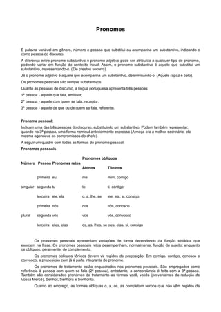 Pronomes
É palavra variável em gênero, número e pessoa que substitui ou acompanha um substantivo, indicando-o
como pessoa do discurso.
A diferença entre pronome substantivo e pronome adjetivo pode ser atribuída a qualquer tipo de pronome,
podendo variar em função do contexto frasal. Assim, o pronome substantivo é aquele que substitui um
substantivo, representando-o. (Ele prestou socorro).
Já o pronome adjetivo é aquele que acompanha um substantivo, determinando-o. (Aquele rapaz é belo).
Os pronomes pessoais são sempre substantivos.
Quanto às pessoas do discurso, a língua portuguesa apresenta três pessoas:
1ª pessoa - aquele que fala, emissor;
2ª pessoa - aquele com quem se fala, receptor;
3ª pessoa - aquele de que ou de quem se fala, referente.
Pronome pessoal:
Indicam uma das três pessoas do discurso, substituindo um substantivo. Podem também representar,
quando na 3ª pessoa, uma forma nominal anteriormente expressa (A moça era a melhor secretária, ela
mesma agendava os compromissos do chefe).
A seguir um quadro com todas as formas do pronome pessoal:
Pronomes pessoais
Número Pessoa Pronomes retos
Pronomes oblíquos
Átonos Tônicos
singular
primeira
segunda
terceira
eu
tu
ele, ela
me
te
o, a, lhe, se
mim, comigo
ti, contigo
ele, ela, si, consigo
plural
primeira
segunda
terceira
nós
vós
eles, elas
nos
vos
os, as, lhes, se
nós, conosco
vós, convosco
eles, elas, si, consigo
Os pronomes pessoais apresentam variações de forma dependendo da função sintática que
exercem na frase. Os pronomes pessoais retos desempenham, normalmente, função de sujeito; enquanto
os oblíquos, geralmente, de complemento.
Os pronomes oblíquos tônicos devem vir regidos de preposição. Em comigo, contigo, conosco e
convosco, a preposição com já é parte integrante do pronome.
Os pronomes de tratamento estão enquadrados nos pronomes pessoais. São empregados como
referência à pessoa com quem se fala (2ª pessoa), entretanto, a concordância é feita com a 3ª pessoa.
Também são considerados pronomes de tratamento as formas você, vocês (provenientes da redução de
Vossa Mercê), Senhor, Senhora e Senhorita.
Quanto ao emprego, as formas oblíquas o, a, os, as completam verbos que não vêm regidos de
 