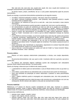 São: este (a/s), isto, esse (a/s), isso, aquele (a/s), aquilo. Isto, isso e aquilo são invariáveis e se
empregam exclusivamente como substitutos de substantivos.
As formas mesmo, próprio, semelhante, tal (s) e o (a/s) podem desempenhar papel de pronome
demonstrativo.
Quanto ao emprego, os pronomes demonstrativos apresentam-se da seguinte maneira:
• uso dêitico, indicando localização no espaço - este (aqui), esse (aí) e aquele (lá);
• uso dêitico, indicando localização temporal - este (presente), esse (passado próximo) e aquele
(passado remoto ou bastante vago);
• uso anafórico, em referência ao que já foi ou será dito - este (novo enunciado) e esse (retoma
informação);
• o, a, os, as são demonstrativos quando equivalem a aquele (a/s), isto (Leve o que lhe pertence);
• tal é demonstrativo se puder ser substituído por esse (a), este (a) ou aquele (a) e semelhante,
quando anteposto ao substantivo a que se refere e equivalente a "aquele", "idêntico" (O problema
ainda não foi resolvido, tal demora atrapalhou as negociações / Não brigue por semelhante causa);
• mesmo e próprio são demonstrativos, se precedidos de artigo, quando significarem "idêntico",
"igual" ou "exato". Concordam com o nome a que se referem (Separaram crianças de mesmas
séries);
• como referência a termos já citados, os pronomes aquele (a/s) e este (a/s) são usados para primeira
e segunda ocorrências, respectivamente, em apostos distributivos (O médico e a enfermeira
estavam calados: aquele amedrontado e esta calma / ou: esta calma e aquele amedrontado);
• pode ocorrer a contração das preposições a, de, em com os pronomes demonstrativos (Não
acreditei no que estava vendo / Fui àquela região de montanhas / Fez alusão à pessoa de azul e à
de branco);
• podem apresentar valor intensificador ou depreciativo, dependendo do contexto frasal (Ele estava
com aquela paciência / Aquilo é um marido de enfeite);
• nisso e nisto (em + pronome) podem ser usados com valor de "então" ou "nesse momento" (Nisso,
ela entrou triunfante - nisso = advérbio).
Pronome relativo:
Retoma um termo expresso anteriormente (antecedente) e introduz uma oração dependente,
adjetiva.
Os pronomes demonstrativos são: que, quem e onde - invariáveis; além de o qual (a/s), cujo (a/s) e
quanto (a/s).
Os relativos são chamados relativos indefinidos quando são empregados sem antecedente
expresso (Quem espera sempre alcança / Fez quanto pôde).
Quanto ao emprego, observa-se que os relativos são usados quando:
• o antecedente do relativo pode ser demonstrativo o (a/s) (O Brasil divide-se entre os que leem ou
não);
• como relativo, quanto refere-se ao antecedente tudo ou todo (Ouvia tudo quanto me interessava)
• quem será precedido de preposição se estiver relacionado a pessoas ou seres personificados
expressos;
• quem = relativo indefinido quando é empregado sem antecedente claro, não vindo precedido de
preposição;
• cujo (a/s) é empregado para dar a ideia de posse e não concorda com o antecedente e sim com seu
consequente. Ele tem sempre valor adjetivo e não pode ser acompanhado de artigo.
Pronome indefinido:
Referem-se à 3ª pessoa do discurso quando considerada de modo vago, impreciso ou genérico,
representando pessoas, coisas e lugares. Alguns também podem dar ideia de conjunto ou quantidade
indeterminada. Em função da quantidade de pronomes indefinidos, merece atenção sua identificação.
São pronomes indefinidos de:
• pessoas: quem, alguém, ninguém, outrem;
• lugares: onde, algures, alhures, nenhures;
• pessoas, lugares, coisas: que, qual, quais, algo, tudo, nada, todo (a/s), algum (a/s), vários (a),
nenhum (a/s), certo (a/s), outro (a/s), muito (a/s), pouco (a/s), quanto (a/s), um (a/s), qualquer (s),
 