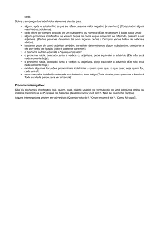 cada.
Sobre o emprego dos indefinidos devemos atentar para:
• algum, após o substantivo a que se refere, assume valor negativo (= nenhum) (Computador algum
resolverá o problema);
• cada deve ser sempre seguido de um substantivo ou numeral (Elas receberam 3 balas cada uma);
• alguns pronomes indefinidos, se vierem depois do nome a que estiverem se referindo, passam a ser
adjetivos. (Certas pessoas deveriam ter seus lugares certos / Comprei várias balas de sabores
vários)
• bastante pode vir como adjetivo também, se estiver determinando algum substantivo, unindo-se a
ele por verbo de ligação (Isso é bastante para mim);
• o pronome outrem equivale a "qualquer pessoa";
• o pronome nada, colocado junto a verbos ou adjetivos, pode equivaler a advérbio (Ele não está
nada contente hoje);
• o pronome nada, colocado junto a verbos ou adjetivos, pode equivaler a advérbio (Ele não está
nada contente hoje);
• existem algumas locuções pronominais indefinidas - quem quer que, o que quer, seja quem for,
cada um etc.
• todo com valor indefinido antecede o substantivo, sem artigo (Toda cidade parou para ver a banda ≠
Toda a cidade parou para ver a banda).
Pronome interrogativo:
São os pronomes indefinidos que, quem, qual, quanto usados na formulação de uma pergunta direta ou
indireta. Referem-se à 3ª pessoa do discurso. (Quantos livros você tem? / Não sei quem lhe contou).
Alguns interrogativos podem ser adverbiais (Quando voltarão? / Onde encontrá-los? / Como foi tudo?).
 