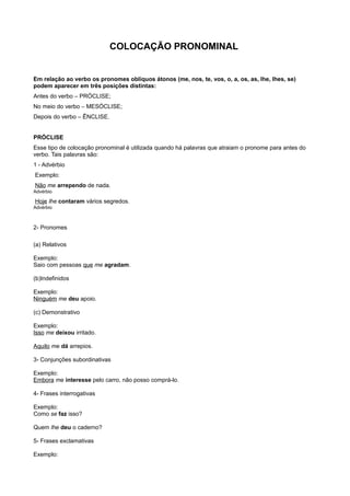 COLOCAÇÃO PRONOMINAL
Em relação ao verbo os pronomes oblíquos átonos (me, nos, te, vos, o, a, os, as, lhe, lhes, se)
podem aparecer em três posições distintas:
Antes do verbo – PRÓCLISE;
No meio do verbo – MESÓCLISE;
Depois do verbo – ÊNCLISE.
PRÓCLISE
Esse tipo de colocação pronominal é utilizada quando há palavras que atraiam o pronome para antes do
verbo. Tais palavras são:
1 - Advérbio
Exemplo:
Não me arrependo de nada.
Advérbio
Hoje lhe contaram vários segredos.
Advérbio
2- Pronomes
(a) Relativos
Exemplo:
Saio com pessoas que me agradam.
(b)Indefinidos
Exemplo:
Ninguém me deu apoio.
(c) Demonstrativo
Exemplo:
Isso me deixou irritado.
Aquilo me dá arrepios.
3- Conjunções subordinativas
Exemplo:
Embora me interesse pelo carro, não posso comprá-lo.
4- Frases interrogativas
Exemplo:
Como se faz isso?
Quem lhe deu o caderno?
5- Frases exclamativas
Exemplo:
 