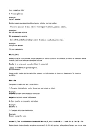 Isso me deixou feliz!
6- Frases optativas
Exemplo:
Deus o ilumine.
Existem casos que se pode utilizar tanto a próclise como a ênclise:
- Pronomes pessoais do caso reto. Se houver palavra atrativa, usa-se a próclise.
Exemplos:
Ele lhe entregou a carta.
Ele entregou-lhe a carta.
- Com infinitivo não flexionado precedido de palavra negativa ou preposição.
Exemplo:
Vim para te ajudar.
Vim para ajudar-te.
MESÓCLISE
Essa colocação pronominal é usada apenas com verbos no futuro do presente ou futuro do pretérito, desde
que não haja uma palavra que exija a próclise.
Contar-te-ei um grande segredo. (futuro do presente)
Jamais te contarei um grande segredo.
Palavra atrativa
Observação: nunca ocorrerá a ênclise quando a oração estiver no futuro do presente ou no futuro do
pretérito.
ÊNCLISE
Sempre ocorre ênclise nos casos abaixo:
1- A oração é iniciada por verbo, desde que não esteja no futuro.
Exemplo:
Informei-o sobre o resultado do vestibular.
Esperava-se mais desse computador.
2- Com o verbo no imperativo afirmativo.
Exemplo:
Levanta-te .
3- Orações reduzidas de infinitivo.
Exemplo:
Espero contar-lhe tudo.
ALTERAÇÕES SOFRIDAS PELOS PRONOMES O, A, OS, AS QUANDO COLOCADOS EM ÊNCLISE
Dependendo da terminação verbal os pronomes O, A, OS, AS, podem sofrer alterações em sua forma. Veja:
 