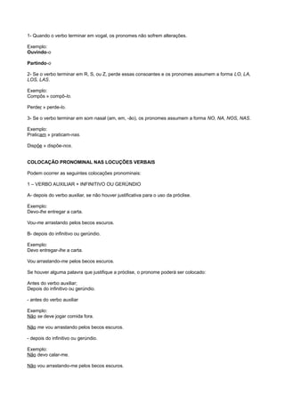 1- Quando o verbo terminar em vogal, os pronomes não sofrem alterações.
Exemplo:
Ouvindo-o
Partindo-o
2- Se o verbo terminar em R, S, ou Z, perde essas consoantes e os pronomes assumem a forma LO, LA,
LOS, LAS.
Exemplo:
Compôs » compô-lo.
Perder » perde-lo.
3- Se o verbo terminar em som nasal (am, em, -ão), os pronomes assumem a forma NO, NA, NOS, NAS.
Exemplo:
Praticam » praticam-nas.
Dispõe » dispõe-nos.
COLOCAÇÃO PRONOMINAL NAS LOCUÇÕES VERBAIS
Podem ocorrer as seguintes colocações pronominais:
1 – VERBO AUXILIAR + INFINITIVO OU GERÚNDIO
A- depois do verbo auxiliar, se não houver justificativa para o uso da próclise.
Exemplo:
Devo-lhe entregar a carta.
Vou-me arrastando pelos becos escuros.
B- depois do infinitivo ou gerúndio.
Exemplo:
Devo entregar-lhe a carta.
Vou arrastando-me pelos becos escuros.
Se houver alguma palavra que justifique a próclise, o pronome poderá ser colocado:
Antes do verbo auxiliar;
Depois do infinitivo ou gerúndio.
- antes do verbo auxiliar
Exemplo:
Não se deve jogar comida fora.
Não me vou arrastando pelos becos escuros.
- depois do infinitivo ou gerúndio.
Exemplo:
Não devo calar-me.
Não vou arrastando-me pelos becos escuros.
 