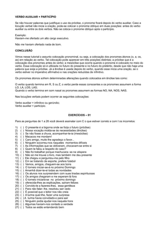 VERBO AUXILIAR + PARTICÍPIO
Se não houver palavras que justifique o uso da próclise, o pronome ficará depois do verbo auxiliar. Caso a
locução verbal não inicie a oração, pode-se colocar o pronome oblíquo em duas posições: antes do verbo
auxiliar ou entre os dois verbos. Não se coloca o pronome oblíquo após o particípio.
Exemplo:
Haviam-me ofertado um alto cargo executivo.
Não me haviam ofertado nada de bom.
CONCLUSÃO
Vimos nesse tutorial o assunto colocação pronominal, ou seja, a colocação dos pronomes átonos (o, a, os,
as) em relação ao verbo. Tal colocação pode aparecer em três posições distintas; a próclise que é a
colocação dos pronomes antes do verbo; a mesóclise que ocorre quando o pronome é colocado no meio do
verbo. Essa colocação só é utilizada no futuro do presente e no futuro do pretérito, desde que não haja uma
palavra que exija a próclise. Já a ênclise é usada depois do verbo, quando esse inicia uma oração, se o
verbo estiver no imperativo afirmativo e nas orações reduzidas de infinitivo.
Os pronomes átonos sofrem determinadas alterações quando colocados em ênclise tais como:
O verbo quando termina em R, S ou Z, o verbo perde essas consoantes e os pronomes assumem a forma
LO, LA, LOS, LAS;
Quando o verbo termina em som nasal os pronomes assumem as formas NO, NA, NOS, NAS.
Nas locuções verbais podem ocorrer as seguintes colocações:
Verbo auxiliar + infinitivo ou gerúndio;
Verbo auxiliar + particípio.
EXERCÍCIOS – 01
Para as perguntas de 1 a 28 você deverá assinalar com C o que estiver correto e com I os incorretos:
1) ( ) O presente é a bigorna onde se forja o futuro (próclise)
2) ( ) Nossa vocação molda-se às necessidades (ênclise)
3) ( ) Se não fosse a chuva, acompanhar-te-ia (mesóclise)
4) ( ) Macacos me mordam!
5) ( ) Caro amigo, muito lhe agradeço o favor...
6) ( ) Ninguém socorreu-nos naqueles momentos difíceis
7) ( ) As informações que se obtiveram, chocavam-se entre si
8) ( ) Quem te falou a respeito do caso?
9) ( ) Não foi trabalhar porque machucara- se na véspera
10) ( ) Não só me trouxe o livro, mas também me deu presente
11) ( ) Ele chegou e perguntou-me pelo filho
12) ( ) Em se tratando de esporte, prefere futebol
13) ( ) Vamos, amigos, cheguem-se aos bons
14) ( ) O torneio iniciar-se-á no próximo Domingo
15) ( ) Amanhã dizer-te-ei todas as novidades
16) ( ) Os alunos nos surpreendem com suas tiradas espirituosas
17) ( ) Os amigos chegaram e me esperam lá fora
18) ( ) O torneio iniciará-se no próximo domingo
19) ( ) oferecida-lhes as explicações, saíram felizes
20) ( ) Convido-te a fazeres-lhes, essa gentileza
21) ( ) Para não falar- lhe, resolveu sair cedo
22) ( ) É possível que o leitor nos não creia
23) ( ) A turma quer-lhe, fazer uma surpresa
24) ( ) A turma havia convidado-o para sair
25) ( ) Ninguém podia ajudar-nos naquela hora
26) ( ) Algumas haviam-nos contado a verdade
27) ( ) Todos se estão entendendo bem
 