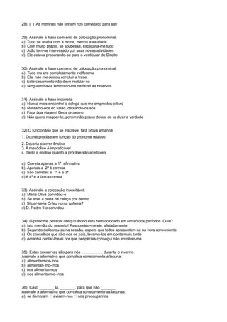 28) ( ) As meninas não tinham nos convidado para sair
29) Assinale a frase com erro de colocação pronominal:
a) Tudo se acaba com a morte, menos a saudade
b) Com muito prazer, se soubesse, explicaria-lhe tudo
c) João tem-se interessado por suas novas atividades
d) Ele estava preparando-se para o vestibular de Direito
30) Assinale a frase com erro de colocação pronominal:
a) Tudo me era completamente indiferente
b) Ela não me deixou concluir a frase
c) Este casamento não deve realizar-se
d) Ninguém havia lembrado-me de fazer as reservas
31) Assinale a frase incorreta:
a) Nunca mais encontrei o colega que me emprestou o livro
b) Retiramo-nos do salão, deixando-os sós
c) Faça boa viagem! Deus proteja-o
d) Não quero magoar-te, porém não posso deixar de te dizer a verdade
32) O funcionário que se inscreve, fará prova amanhã:
1. Ocorre próclise em função do pronome relativo
2. Deveria ocorrer ênclise
3. A mesóclise é impraticável
4. Tanto a ênclise quanto a próclise são aceitáveis
a) Correta apenas a 1ª afirmativa
b) Apenas a 2ª é correta
c) São corretas a 1ª e a 3ª
d) A 4ª é a única correta
33) Assinale a colocação inaceitável:
a) Maria Oliva convidou-o
b) Se abre a porta da caleça por dentro
c) Situar-se-ia Orfeu numa gafieira?
d) D. Pedro II o convidou
34) O pronome pessoal oblíquo átono está bem colocado em um só dos períodos. Qual?
a) Isto me não diz respeito! Respondeu-me ele, afetadamente
b) Segundo deliberou-se na sessão, espero que todos apresentem-se na hora conveniente
c) Os conselhos que dão-nos os pais, levamo-los em conta mais tarde
d) Amanhã contar-lhe-ei por que peripécias consegui não envolver-me
35) Estas conservas são para nós __________ durante o inverno.
Assinale a alternativa que completa corretamente a lacuna:
a) alimentarmos- nos
b) alimentar- mo- nos
c) nos alimentarmos
d) nos alimentarmo- nos
36) Caso _______ lá, _______, para que não _______
Assinale a alternativa que completa corretamente as lacunas:
a) se demoram � avisem-nos � nos preocupemos
 