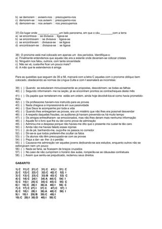 b) se demorem � avisem-nos � preocupemo-nos
c) demorem-se � nos avisem � preocupemo-nos
d) demorem-se � nos avisem � nos preocupemos
37) Do lugar onde _______, ______um belo panorama, em que o céu ________com a terra
a) se encontrava � se divisava � ligava-se
b) se encontravam � se divisava � ligava-se
c) se encontravam � divisava-se � se ligava
d) encontravam-se � divisava-se � se ligava
38) O pronome está mal colocado em apenas um dos períodos. Identifique-o:
a) Finalmente entendemos que aquela não era a estante onde deveriam-se colocar cristais
b) Ninguém nos falou, outrora, com tanta sinceridade
c) Não se vá, custa-lhe ficar um pouco mais?
d) A mão que te estendemos é amiga
Para as questões que seguem de 39 a 58, marcará com a letra C aquelas com o pronome oblíquo bem
colocado, obedecendo as normas da Língua Culta e com I assinalará as incorretas:
39) ( ) Quando se estudaram minuciosamente as propostas, descobriram- se todas as falhas
40) ( ) Segundo informaram- me na seção, já se encontram prontos os contracheques desta mês
41) ( ) Os papéis que remeteram-me estão em ordem, ainda hoje devolvê-los-ei como havia prometido-
lhes
42) ( ) Os professores haviam-nos instruído para as provas
43) ( ) Nada chegava a impressioná-la em sua passividade
44) ( ) Que Deus te acompanhe por toda a vida
45) ( ) Quando lhes entregariam as provas, era um mistério que não lhes era possível desvendar
46) ( ) A respeito daquelas fraudes, os auditores já haviam prevenido-os há muito tempo
47) ( ) Os amigos entreolharam- se emocionados, mas não lhes deram mais nenhuma informação
48) ( ) Aquele foi o livro que lhe eu dei como prova de admiração
49) ( ) Admirou-me a despesa porque não havias-me dito que o presente iria custar-te tão caro
50) ( ) Ainda não me havias falado essas injúrias
51) ( ) Já de pé, banhando-me, ouço-lhe os passos no corredor
52) ( ) Dir-se-ia que todos preferem-lhe ocultar os fatos
53) ( ) Os alunos não têm preocupado-se com as provas
54) ( ) Peça a dar- se- lhe- à o perdão
55) ( ) Causava-me admiração ver aqueles jovens dedicando-se aos estudos, enquanto outros não se
esforçavam nem um pouco
56) ( ) Nada se faria, se ficassem de braços cruzados
57) ( ) No caso de não cumprirem o horário das aulas, romperão-se as cláusulas contratuais
58) ( ) Assim que sentiu-se prejudicado, reclamou seus direitos
GABARITO
1) C 11) C 21) C 31) C 41) I 51) C
2) C 12) C 22) C 32) C 42) C 52) I
3) C 13) C 23) C 33) B 43) C 53) C
4) C 14) C 24) I 34) A 44) C 54) I
5) C 15) I 25) C 35) C 45) C 55) C
6) I 16) C 26) I 36) A 46) I 56) C
7) C 17) C 27) I 37) C 47) C 57) I
8) C 18) I 28) I 38) A 48) C 58) I
9) I 19) I 29) B 39) C 49) I
10) C 20) I 30) D 40) I 50) C
 
