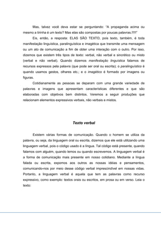 Mas, talvez você deva estar se perguntando: “A propaganda acima ou
mesmo a tirinha é um texto? Mas elas são compostas por poucas palavras.!!!!!”
Eis, então, a resposta: ELAS SÃO TEXTO, pois texto, também, é toda
manifestação linguística, paralinguística e imagética que transmite uma mensagem
ou um ato de comunicação a fim de obter uma interação com o outro. Por isso,
dizemos que existem três tipos de texto: verbal, não verbal e sincrético ou misto
(verbal e não verbal). Quando dizemos manifestação linguística falamos de
recursos expressos pela palavra (que pode ser oral ou escrita); o paralinguístico é
quando usamos gestos, olhares etc.; e o imagético é formado por imagens ou
figuras.
Cotidianamente as pessoas se deparam com uma grande variedade de
palavras e imagens que apresentam características diferentes e que são
elaboradas com objetivos bem distintos. Veremos a seguir produções que
relacionam elementos expressivos verbais, não verbais e mistos.
Texto verbal
Existem várias formas de comunicação. Quando o homem se utiliza da
palavra, ou seja, da linguagem oral ou escrita, dizemos que ele está utilizando uma
linguagem verbal, pois o código usado é a língua. Tal código está presente, quando
falamos com alguém, quando lemos ou quando escrevemos. A linguagem verbal é
a forma de comunicação mais presente em nosso cotidiano. Mediante a língua
falada ou escrita, expomos aos outros as nossas idéias e pensamentos,
comunicando-nos por meio desse código verbal imprescindível em nossas vidas.
Portanto, a linguagem verbal é aquela que tem as palavras como recurso
expressivo, como exemplo: textos orais ou escritos, em prosa ou em verso. Leia o
texto:
 