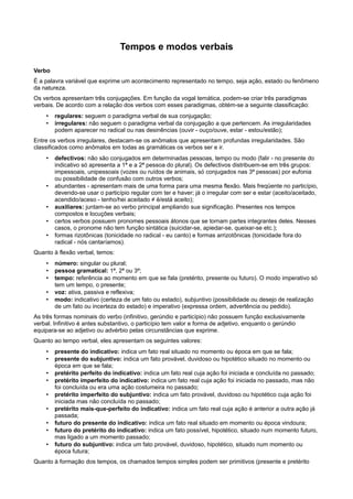 Tempos e modos verbais
Verbo
É a palavra variável que exprime um acontecimento representado no tempo, seja ação, estado ou fenômeno
da natureza.
Os verbos apresentam três conjugações. Em função da vogal temática, podem-se criar três paradigmas
verbais. De acordo com a relação dos verbos com esses paradigmas, obtém-se a seguinte classificação:
• regulares: seguem o paradigma verbal de sua conjugação;
• irregulares: não seguem o paradigma verbal da conjugação a que pertencem. As irregularidades
podem aparecer no radical ou nas desinências (ouvir - ouço/ouve, estar - estou/estão);
Entre os verbos irregulares, destacam-se os anômalos que apresentam profundas irregularidades. São
classificados como anômalos em todas as gramáticas os verbos ser e ir.
• defectivos: não são conjugados em determinadas pessoas, tempo ou modo (falir - no presente do
indicativo só apresenta a 1ª e a 2ª pessoa do plural). Os defectivos distribuem-se em três grupos:
impessoais, unipessoais (vozes ou ruídos de animais, só conjugados nas 3ª pessoas) por eufonia
ou possibilidade de confusão com outros verbos;
• abundantes - apresentam mais de uma forma para uma mesma flexão. Mais freqüente no particípio,
devendo-se usar o particípio regular com ter e haver; já o irregular com ser e estar (aceito/aceitado,
acendido/aceso - tenho/hei aceitado ≠ é/está aceito);
• auxiliares: juntam-se ao verbo principal ampliando sua significação. Presentes nos tempos
compostos e locuções verbais;
• certos verbos possuem pronomes pessoais átonos que se tornam partes integrantes deles. Nesses
casos, o pronome não tem função sintática (suicidar-se, apiedar-se, queixar-se etc.);
• formas rizotônicas (tonicidade no radical - eu canto) e formas arrizotônicas (tonicidade fora do
radical - nós cantaríamos).
Quanto à flexão verbal, temos:
• número: singular ou plural;
• pessoa gramatical: 1ª, 2ª ou 3ª;
• tempo: referência ao momento em que se fala (pretérito, presente ou futuro). O modo imperativo só
tem um tempo, o presente;
• voz: ativa, passiva e reflexiva;
• modo: indicativo (certeza de um fato ou estado), subjuntivo (possibilidade ou desejo de realização
de um fato ou incerteza do estado) e imperativo (expressa ordem, advertência ou pedido).
As três formas nominais do verbo (infinitivo, gerúndio e particípio) não possuem função exclusivamente
verbal. Infinitivo é antes substantivo, o particípio tem valor e forma de adjetivo, enquanto o gerúndio
equipara-se ao adjetivo ou advérbio pelas circunstâncias que exprime.
Quanto ao tempo verbal, eles apresentam os seguintes valores:
• presente do indicativo: indica um fato real situado no momento ou época em que se fala;
• presente do subjuntivo: indica um fato provável, duvidoso ou hipotético situado no momento ou
época em que se fala;
• pretérito perfeito do indicativo: indica um fato real cuja ação foi iniciada e concluída no passado;
• pretérito imperfeito do indicativo: indica um fato real cuja ação foi iniciada no passado, mas não
foi concluída ou era uma ação costumeira no passado;
• pretérito imperfeito do subjuntivo: indica um fato provável, duvidoso ou hipotético cuja ação foi
iniciada mas não concluída no passado;
• pretérito mais-que-perfeito do indicativo: indica um fato real cuja ação é anterior a outra ação já
passada;
• futuro do presente do indicativo: indica um fato real situado em momento ou época vindoura;
• futuro do pretérito do indicativo: indica um fato possível, hipotético, situado num momento futuro,
mas ligado a um momento passado;
• futuro do subjuntivo: indica um fato provável, duvidoso, hipotético, situado num momento ou
época futura;
Quanto à formação dos tempos, os chamados tempos simples podem ser primitivos (presente e pretérito
 