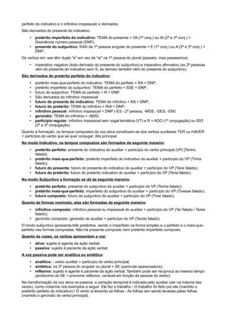 perfeito do indicativo e o infinitivo impessoal) e derivados:
São derivados do presente do indicativo:
• pretérito imperfeito do indicativo: TEMA do presente + VA (1ª conj.) ou IA (2ª e 3ª conj.) +
Desinência número pessoal (DNP);
• presente do subjuntivo: RAD da 1ª pessoa singular do presente + E (1ª conj.) ou A (2ª e 3ª conj.) +
DNP;
Os verbos em -ear têm duplo "e" em vez de "ei" na 1ª pessoa do plural (passeio, mas passeemos).
• imperativo negativo (todo derivado do presente do subjuntivo) e imperativo afirmativo (as 2ª pessoas
vêm do presente do indicativo sem S, as demais também vêm do presente do subjuntivo).
São derivados do pretérito perfeito do indicativo:
• pretérito mais-que-perfeito do indicativo: TEMA do perfeito + RA + DNP;
• pretérito imperfeito do subjuntivo: TEMA do perfeito + SSE + DNP;
• futuro do subjuntivo: TEMA do perfeito + R + DNP.
• São derivados do infinitivo impessoal:
• futuro do presente do indicativo: TEMA do infinitivo + RA + DNP;
• futuro do pretérito: TEMA do infinitivo + RIA + DNP;
• infinitivo pessoal: infinitivo impessoal + DNP (-ES - 2ª pessoa, -MOS, -DES, -EM)
• gerúndio: TEMA do infinitivo + -NDO;
• particípio regular: infinitivo impessoal sem vogal temática (VT) e R + ADO (1ª conjugação) ou IDO
(2ª e 3ª conjugação).
Quanto à formação, os tempos compostos da voz ativa constituem-se dos verbos auxiliares TER ou HAVER
+ particípio do verbo que se quer conjugar, dito principal.
No modo Indicativo, os tempos compostos são formados da seguinte maneira:
• pretérito perfeito: presente do indicativo do auxiliar + particípio do verbo principal (VP) [Tenho
falado];
• pretérito mais-que-perfeito: pretérito imperfeito do indicativo do auxiliar + particípio do VP (Tinha
falado);
• futuro do presente: futuro do presente do indicativo do auxiliar + particípio do VP (Terei falado);
• futuro do pretérito: futuro do pretérito indicativo do auxiliar + particípio do VP (Teria falado).
No modo Subjuntivo a formação se dá da seguinte maneira:
• pretérito perfeito: presente do subjuntivo do auxiliar + particípio do VP (Tenha falado);
• pretérito mais-que-perfeito: imperfeito do subjuntivo do auxiliar + particípio do VP (Tivesse falado);
• futuro composto: futuro do subjuntivo do auxiliar + particípio do VP (Tiver falado).
Quanto às formas nominais, elas são formadas da seguinte maneira:
• infinitivo composto: infinitivo pessoal ou impessoal do auxiliar + particípio do VP (Ter falado / Teres
falado);
• gerúndio composto: gerúndio do auxiliar + particípio do VP (Tendo falado).
O modo subjuntivo apresenta três pretéritos, sendo o imperfeito na forma simples e o perfeito e o mais-que-
perfeito nas formas compostas. Não há presente composto nem pretérito imperfeito composto
Quanto às vozes, os verbos apresentam a voz:
• ativa: sujeito é agente da ação verbal;
• passiva: sujeito é paciente da ação verbal;
A voz passiva pode ser analítica ou sintética:
• analítica: - verbo auxiliar + particípio do verbo principal;
• sintética: na 3ª pessoa do singular ou plural + SE (partícula apassivadora);
• reflexiva: sujeito é agente e paciente da ação verbal. Também pode ser recíproca ao mesmo tempo
(acréscimo de SE = pronome reflexivo, variável em função da pessoa do verbo);
Na transformação da voz ativa na passiva, a variação temporal é indicada pelo auxiliar (ser na maioria das
vezes), como notamos nos exemplos a seguir: Ele fez o trabalho - O trabalho foi feito por ele (mantido o
pretérito perfeito do indicativo) / O vento ia levando as folhas - As folhas iam sendo levadas pelas folhas
(mantido o gerúndio do verbo principal).
 