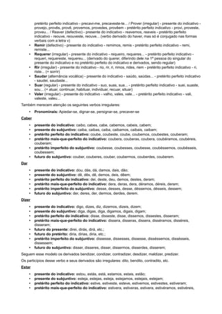 pretérito perfeito indicativo - precavi-me, precaveste-te... / Prover (irregular) - presente do indicativo -
provejo, provês, provê, provemos, provedes, provêem - pretérito perfeito indicativo - provi, proveste,
proveu... / Reaver (defectivo) - presente do indicativo - reavemos, reaveis - pretérito perfeito
indicativo - reouve, reouveste, reouve... (verbo derivado do haver, mas só é conjugado nas formas
verbais com a letra v)
• Remir (defectivo) - presente do indicativo - remimos, remis - pretérito perfeito indicativo - remi,
remiste...
• Requerer (irregular) - presente do indicativo - requeiro, requeres... - pretérito perfeito indicativo -
requeri, requereste, requereu... (derivado do querer, diferindo dele na 1ª pessoa do singular do
presente do indicativo e no pretérito perfeito do indicativo e derivados, sendo regular)
• Rir (irregular) - presente do indicativo - rio, rir, ri, rimos, rides, riem - pretérito perfeito indicativo - ri,
riste... (= sorrir)
• Saudar (alternância vocálica) - presente do indicativo - saúdo, saúdas... - pretérito perfeito indicativo
- saudei, saudaste...
• Suar (regular) - presente do indicativo - suo, suas, sua... - pretérito perfeito indicativo - suei, suaste,
sou... (= atuar, continuar, habituar, individuar, recuar, situar)
• Valer (irregular) - presente do indicativo - valho, vales, vale... - pretérito perfeito indicativo - vali,
valeste, valeu...
Também merecem atenção os seguintes verbos irregulares:
• Pronominais: Apiedar-se, dignar-se, persignar-se, precaver-se
Caber
• presente do indicativo: caibo, cabes, cabe, cabemos, cabeis, cabem;
• presente do subjuntivo: caiba, caibas, caiba, caibamos, caibais, caibam;
• pretérito perfeito do indicativo: coube, coubeste, coube, coubemos, coubestes, couberam;
• pretérito mais-que-perfeito do indicativo: coubera, couberas, coubera, coubéramos, coubéreis,
couberam;
• pretérito imperfeito do subjuntivo: coubesse, coubesses, coubesse, coubéssemos, coubésseis,
coubessem;
• futuro do subjuntivo: couber, couberes, couber, coubermos, couberdes, couberem.
Dar
• presente do indicativo: dou, dás, dá, damos, dais, dão;
• presente do subjuntivo: dê, dês, dê, demos, deis, dêem;
• pretérito perfeito do indicativo: dei, deste, deu, demos, destes, deram;
• pretérito mais-que-perfeito do indicativo: dera, deras, dera, déramos, déreis, deram;
• pretérito imperfeito do subjuntivo: desse, desses, desse, déssemos, désseis, dessem;
• futuro do subjuntivo: der, deres, der, dermos, derdes, derem.
Dizer
• presente do indicativo: digo, dizes, diz, dizemos, dizeis, dizem;
• presente do subjuntivo: diga, digas, diga, digamos, digais, digam;
• pretérito perfeito do indicativo: disse, disseste, disse, dissemos, dissestes, disseram;
• pretérito mais-que-perfeito do indicativo: dissera, disseras, dissera, disséramos, disséreis,
disseram;
• futuro do presente: direi, dirás, dirá, etc.;
• futuro do pretérito: diria, dirias, diria, etc.;
• pretérito imperfeito do subjuntivo: dissesse, dissesses, dissesse, disséssemos, dissésseis,
dissessem;
• futuro do subjuntivo: disser, disseres, disser, dissermos, disserdes, disserem;
Seguem esse modelo os derivados bendizer, condizer, contradizer, desdizer, maldizer, predizer.
Os particípios desse verbo e seus derivados são irregulares: dito, bendito, contradito, etc.
Estar
• presente do indicativo: estou, estás, está, estamos, estais, estão;
• presente do subjuntivo: esteja, estejas, esteja, estejamos, estejais, estejam;
• pretérito perfeito do indicativo: estive, estiveste, esteve, estivemos, estivestes, estiveram;
• pretérito mais-que-perfeito do indicativo: estivera, estiveras, estivera, estivéramos, estivéreis,
 