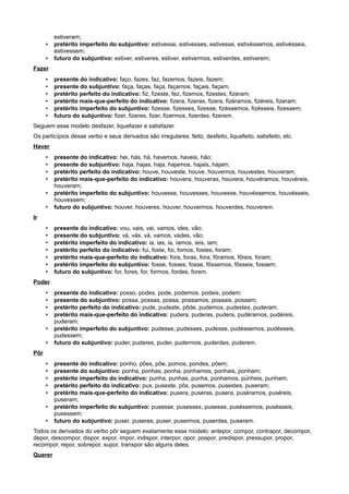 estiveram;
• pretérito imperfeito do subjuntivo: estivesse, estivesses, estivesse, estivéssemos, estivésseis,
estivessem;
• futuro do subjuntivo: estiver, estiveres, estiver, estivermos, estiverdes, estiverem;
Fazer
• presente do indicativo: faço, fazes, faz, fazemos, fazeis, fazem;
• presente do subjuntivo: faça, faças, faça, façamos, façais, façam;
• pretérito perfeito do indicativo: fiz, fizeste, fez, fizemos, fizestes, fizeram;
• pretérito mais-que-perfeito do indicativo: fizera, fizeras, fizera, fizéramos, fizéreis, fizeram;
• pretérito imperfeito do subjuntivo: fizesse, fizesses, fizesse, fizéssemos, fizésseis, fizessem;
• futuro do subjuntivo: fizer, fizeres, fizer, fizermos, fizerdes, fizerem.
Seguem esse modelo desfazer, liquefazer e satisfazer.
Os particípios desse verbo e seus derivados são irregulares: feito, desfeito, liquefeito, satisfeito, etc.
Haver
• presente do indicativo: hei, hás, há, havemos, haveis, hão;
• presente do subjuntivo: haja, hajas, haja, hajamos, hajais, hajam;
• pretérito perfeito do indicativo: houve, houveste, houve, houvemos, houvestes, houveram;
• pretérito mais-que-perfeito do indicativo: houvera, houveras, houvera, houvéramos, houvéreis,
houveram;
• pretérito imperfeito do subjuntivo: houvesse, houvesses, houvesse, houvéssemos, houvésseis,
houvessem;
• futuro do subjuntivo: houver, houveres, houver, houvermos, houverdes, houverem.
Ir
• presente do indicativo: vou, vais, vai, vamos, ides, vão;
• presente do subjuntivo: vá, vás, vá, vamos, vades, vão;
• pretérito imperfeito do indicativo: ia, ias, ia, íamos, íeis, iam;
• pretérito perfeito do indicativo: fui, foste, foi, fomos, fostes, foram;
• pretérito mais-que-perfeito do indicativo: fora, foras, fora, fôramos, fôreis, foram;
• pretérito imperfeito do subjuntivo: fosse, fosses, fosse, fôssemos, fôsseis, fossem;
• futuro do subjuntivo: for, fores, for, formos, fordes, forem.
Poder
• presente do indicativo: posso, podes, pode, podemos, podeis, podem;
• presente do subjuntivo: possa, possas, possa, possamos, possais, possam;
• pretérito perfeito do indicativo: pude, pudeste, pôde, pudemos, pudestes, puderam;
• pretérito mais-que-perfeito do indicativo: pudera, puderas, pudera, pudéramos, pudéreis,
puderam;
• pretérito imperfeito do subjuntivo: pudesse, pudesses, pudesse, pudéssemos, pudésseis,
pudessem;
• futuro do subjuntivo: puder, puderes, puder, pudermos, puderdes, puderem.
Pôr
• presente do indicativo: ponho, pões, põe, pomos, pondes, põem;
• presente do subjuntivo: ponha, ponhas, ponha, ponhamos, ponhais, ponham;
• pretérito imperfeito do indicativo: punha, punhas, punha, púnhamos, púnheis, punham;
• pretérito perfeito do indicativo: pus, puseste, pôs, pusemos, pusestes, puseram;
• pretérito mais-que-perfeito do indicativo: pusera, puseras, pusera, puséramos, puséreis,
puseram;
• pretérito imperfeito do subjuntivo: pusesse, pusesses, pusesse, puséssemos, pusésseis,
pusessem;
• futuro do subjuntivo: puser, puseres, puser, pusermos, puserdes, puserem.
Todos os derivados do verbo pôr seguem exatamente esse modelo: antepor, compor, contrapor, decompor,
depor, descompor, dispor, expor, impor, indispor, interpor, opor, pospor, predispor, pressupor, propor,
recompor, repor, sobrepor, supor, transpor são alguns deles.
Querer
 