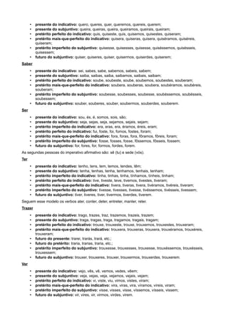 • presente do indicativo: quero, queres, quer, queremos, quereis, querem;
• presente do subjuntivo: queira, queiras, queira, queiramos, queirais, queiram;
• pretérito perfeito do indicativo: quis, quiseste, quis, quisemos, quisestes, quiseram;
• pretérito mais-que-perfeito do indicativo: quisera, quiseras, quisera, quiséramos, quiséreis,
quiseram;
• pretérito imperfeito do subjuntivo: quisesse, quisesses, quisesse, quiséssemos, quisésseis,
quisessem;
• futuro do subjuntivo: quiser, quiseres, quiser, quisermos, quiserdes, quiserem;
Saber
• presente do indicativo: sei, sabes, sabe, sabemos, sabeis, sabem;
• presente do subjuntivo: saiba, saibas, saiba, saibamos, saibais, saibam;
• pretérito perfeito do indicativo: soube, soubeste, soube, soubemos, soubestes, souberam;
• pretérito mais-que-perfeito do indicativo: soubera, souberas, soubera, soubéramos, soubéreis,
souberam;
• pretérito imperfeito do subjuntivo: soubesse, soubesses, soubesse, soubéssemos, soubésseis,
soubessem;
• futuro do subjuntivo: souber, souberes, souber, soubermos, souberdes, souberem.
Ser
• presente do indicativo: sou, és, é, somos, sois, são;
• presente do subjuntivo: seja, sejas, seja, sejamos, sejais, sejam;
• pretérito imperfeito do indicativo: era, eras, era, éramos, éreis, eram;
• pretérito perfeito do indicativo: fui, foste, foi, fomos, fostes, foram;
• pretérito mais-que-perfeito do indicativo: fora, foras, fora, fôramos, fôreis, foram;
• pretérito imperfeito do subjuntivo: fosse, fosses, fosse, fôssemos, fôsseis, fossem;
• futuro do subjuntivo: for, fores, for, formos, fordes, forem.
As segundas pessoas do imperativo afirmativo são: sê (tu) e sede (vós).
Ter
• presente do indicativo: tenho, tens, tem, temos, tendes, têm;
• presente do subjuntivo: tenha, tenhas, tenha, tenhamos, tenhais, tenham;
• pretérito imperfeito do indicativo: tinha, tinhas, tinha, tínhamos, tínheis, tinham;
• pretérito perfeito do indicativo: tive, tiveste, teve, tivemos, tivestes, tiveram;
• pretérito mais-que-perfeito do indicativo: tivera, tiveras, tivera, tivéramos, tivéreis, tiveram;
• pretérito imperfeito do subjuntivo: tivesse, tivesses, tivesse, tivéssemos, tivésseis, tivessem;
• futuro do subjuntivo: tiver, tiveres, tiver, tivermos, tiverdes, tiverem.
Seguem esse modelo os verbos ater, conter, deter, entreter, manter, reter.
Trazer
• presente do indicativo: trago, trazes, traz, trazemos, trazeis, trazem;
• presente do subjuntivo: traga, tragas, traga, tragamos, tragais, tragam;
• pretérito perfeito do indicativo: trouxe, trouxeste, trouxe, trouxemos, trouxestes, trouxeram;
• pretérito mais-que-perfeito do indicativo: trouxera, trouxeras, trouxera, trouxéramos, trouxéreis,
trouxeram;
• futuro do presente: trarei, trarás, trará, etc.;
• futuro do pretérito: traria, trarias, traria, etc.;
• pretérito imperfeito do subjuntivo: trouxesse, trouxesses, trouxesse, trouxéssemos, trouxésseis,
trouxessem;
• futuro do subjuntivo: trouxer, trouxeres, trouxer, trouxermos, trouxerdes, trouxerem.
Ver
• presente do indicativo: vejo, vês, vê, vemos, vedes, vêem;
• presente do subjuntivo: veja, vejas, veja, vejamos, vejais, vejam;
• pretérito perfeito do indicativo: vi, viste, viu, vimos, vistes, viram;
• pretérito mais-que-perfeito do indicativo: vira, viras, vira, víramos, víreis, viram;
• pretérito imperfeito do subjuntivo: visse, visses, visse, víssemos, vísseis, vissem;
• futuro do subjuntivo: vir, vires, vir, virmos, virdes, virem.
 
