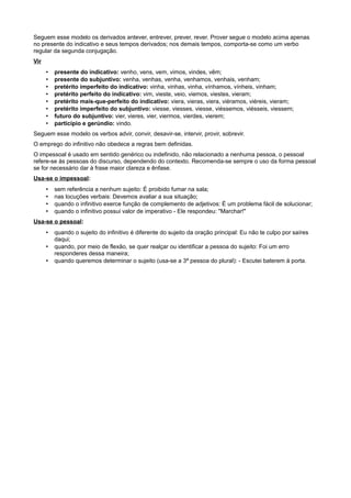 Seguem esse modelo os derivados antever, entrever, prever, rever. Prover segue o modelo acima apenas
no presente do indicativo e seus tempos derivados; nos demais tempos, comporta-se como um verbo
regular da segunda conjugação.
Vir
• presente do indicativo: venho, vens, vem, vimos, vindes, vêm;
• presente do subjuntivo: venha, venhas, venha, venhamos, venhais, venham;
• pretérito imperfeito do indicativo: vinha, vinhas, vinha, vínhamos, vínheis, vinham;
• pretérito perfeito do indicativo: vim, vieste, veio, viemos, viestes, vieram;
• pretérito mais-que-perfeito do indicativo: viera, vieras, viera, viéramos, viéreis, vieram;
• pretérito imperfeito do subjuntivo: viesse, viesses, viesse, viéssemos, viésseis, viessem;
• futuro do subjuntivo: vier, vieres, vier, viermos, vierdes, vierem;
• particípio e gerúndio: vindo.
Seguem esse modelo os verbos advir, convir, desavir-se, intervir, provir, sobrevir.
O emprego do infinitivo não obedece a regras bem definidas.
O impessoal é usado em sentido genérico ou indefinido, não relacionado a nenhuma pessoa, o pessoal
refere-se às pessoas do discurso, dependendo do contexto. Recomenda-se sempre o uso da forma pessoal
se for necessário dar à frase maior clareza e ênfase.
Usa-se o impessoal:
• sem referência a nenhum sujeito: É proibido fumar na sala;
• nas locuções verbais: Devemos avaliar a sua situação;
• quando o infinitivo exerce função de complemento de adjetivos: É um problema fácil de solucionar;
• quando o infinitivo possui valor de imperativo - Ele respondeu: "Marchar!"
Usa-se o pessoal:
• quando o sujeito do infinitivo é diferente do sujeito da oração principal: Eu não te culpo por saíres
daqui;
• quando, por meio de flexão, se quer realçar ou identificar a pessoa do sujeito: Foi um erro
responderes dessa maneira;
• quando queremos determinar o sujeito (usa-se a 3ª pessoa do plural): - Escutei baterem à porta.
 