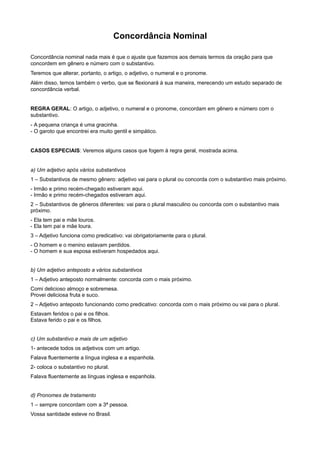 Concordância Nominal
Concordância nominal nada mais é que o ajuste que fazemos aos demais termos da oração para que
concordem em gênero e número com o substantivo.
Teremos que alterar, portanto, o artigo, o adjetivo, o numeral e o pronome.
Além disso, temos também o verbo, que se flexionará à sua maneira, merecendo um estudo separado de
concordância verbal.
REGRA GERAL: O artigo, o adjetivo, o numeral e o pronome, concordam em gênero e número com o
substantivo.
- A pequena criança é uma gracinha.
- O garoto que encontrei era muito gentil e simpático.
CASOS ESPECIAIS: Veremos alguns casos que fogem à regra geral, mostrada acima.
a) Um adjetivo após vários substantivos
1 – Substantivos de mesmo gênero: adjetivo vai para o plural ou concorda com o substantivo mais próximo.
- Irmão e primo recém-chegado estiveram aqui.
- Irmão e primo recém-chegados estiveram aqui.
2 – Substantivos de gêneros diferentes: vai para o plural masculino ou concorda com o substantivo mais
próximo.
- Ela tem pai e mãe louros.
- Ela tem pai e mãe loura.
3 – Adjetivo funciona como predicativo: vai obrigatoriamente para o plural.
- O homem e o menino estavam perdidos.
- O homem e sua esposa estiveram hospedados aqui.
b) Um adjetivo anteposto a vários substantivos
1 – Adjetivo anteposto normalmente: concorda com o mais próximo.
Comi delicioso almoço e sobremesa.
Provei deliciosa fruta e suco.
2 – Adjetivo anteposto funcionando como predicativo: concorda com o mais próximo ou vai para o plural.
Estavam feridos o pai e os filhos.
Estava ferido o pai e os filhos.
c) Um substantivo e mais de um adjetivo
1- antecede todos os adjetivos com um artigo.
Falava fluentemente a língua inglesa e a espanhola.
2- coloca o substantivo no plural.
Falava fluentemente as línguas inglesa e espanhola.
d) Pronomes de tratamento
1 – sempre concordam com a 3ª pessoa.
Vossa santidade esteve no Brasil.
 