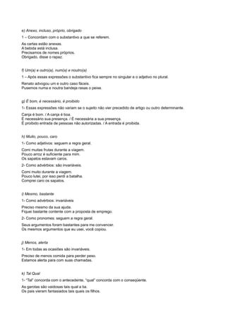 e) Anexo, incluso, próprio, obrigado
1 – Concordam com o substantivo a que se referem.
As cartas estão anexas.
A bebida está inclusa.
Precisamos de nomes próprios.
Obrigado, disse o rapaz.
f) Um(a) e outro(a), num(a) e noutro(a)
1 – Após essas expressões o substantivo fica sempre no singular e o adjetivo no plural.
Renato advogou um e outro caso fáceis.
Pusemos numa e noutra bandeja rasas o peixe.
g) É bom, é necessário, é proibido
1- Essas expressões não variam se o sujeito não vier precedido de artigo ou outro determinante.
Canja é bom. / A canja é boa.
É necessário sua presença. / É necessária a sua presença.
É proibido entrada de pessoas não autorizadas. / A entrada é proibida.
h) Muito, pouco, caro
1- Como adjetivos: seguem a regra geral.
Comi muitas frutas durante a viagem.
Pouco arroz é suficiente para mim.
Os sapatos estavam caros.
2- Como advérbios: são invariáveis.
Comi muito durante a viagem.
Pouco lutei, por isso perdi a batalha.
Comprei caro os sapatos.
i) Mesmo, bastante
1- Como advérbios: invariáveis
Preciso mesmo da sua ajuda.
Fiquei bastante contente com a proposta de emprego.
2- Como pronomes: seguem a regra geral.
Seus argumentos foram bastantes para me convencer.
Os mesmos argumentos que eu usei, você copiou.
j) Menos, alerta
1- Em todas as ocasiões são invariáveis.
Preciso de menos comida para perder peso.
Estamos alerta para com suas chamadas.
k) Tal Qual
1- “Tal” concorda com o antecedente, “qual” concorda com o conseqüente.
As garotas são vaidosas tais qual a tia.
Os pais vieram fantasiados tais quais os filhos.
 