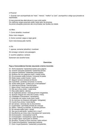 l) Possível
1- Quando vem acompanhado de “mais”, “menos”, “melhor” ou “pior”, acompanha o artigo que precede as
expressões.
A mais possível das alternativas é a que você expôs.
Os melhores cargos possíveis estão neste setor da empresa.
As piores situações possíveis são encontradas nas favelas da cidade.
m) Meio
1- Como advérbio: invariável.
Estou meio insegura.
2- Como numeral: segue a regra geral.
Comi meia laranja pela manhã.
n) Só
1- apenas, somente (advérbio): invariável.
Só consegui comprar uma passagem.
2- sozinho (adjetivo): variável.
Estiveram sós durante horas.
Exercícios
Faça a Concordância Correta rasurando o termo incorreto.
01. Tenho [bastante / bastantes] razões para julgá-lo.
02. Viveram situações [bastante / bastantes] tensas.
03. Estavam [bastante / bastantes] preocupados.
04. Acolheu-me com palavras [meio / meias] tortas.
05. Os processos estão [incluso / inclusos] na pasta.
06. Estas casas custam [caras / caro].
07. Seguem [anexa /anexas] as faturas.
08. É [proibido / proibida] conversas no recinto.
09. Vocês estão [quite / quites] com a mensalidade?
10. Hoje temos [menas / menos] lições.
11. Água é [boa / bom] para rejuvenescer.
12. Ela caiu e ficou [meio / meia] tonta.
13. Elas estão [alerta / alertas].
14. As duplicatas [anexa / anexas] já foram resgatadas.
15. Quando cheguei era meio-dia e [meia / meio].
16. A lealdade é [necessária / necessário].
17. A decisão me custou muito [caro /cara].
18. As meninas me disseram [obrigada / obrigadas].
19. A porta ficou [meia / meio] aberta.
20. Em [anexo / anexos] vão os documentos.
21. É [permitido / permitida] entrada de crianças.
22. [Salvo / Salvos] os doentes, os demais partiram.
23. As camisas estão [caro / caras].
24. Seu pai já está [quite / quites] com o meu?
25. Escolhemos as cores mais vivas [possível / possíveis].
26. É [necessário / necessária] muita fé.
27. É [necessário / necessária] a ação da polícia.
28. A maçã é [boa / bom] para os dentes.
29. [Excetos / Exceto] os dois menores, todos entram.
30. A sala tinha [bastante / bastantes] carteiras.
31. Eram moças [bastante / bastantes] competentes.
 
