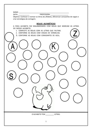 1
NOME: ______________________________________________________
DATA: ____________ PROFESSORA: ___________________
Objetivo: Conhecer e nomear as letras do alfabeto, diferenciar consoantes de vogais e
criar estratégias de contagem.
BOLAS ALFABÉTICAS
A FOCA ALFABETA FAZ MALABARISMOS COM BOLAS QUE MARCAM AS LETRAS
DO NOSSO ALFABETO.
1. COMPLETE AS BOLAS COM AS LETRAS QUE FALTAM;
2. CONTORNE AS BOLAS COM VOGAIS DE VERMELHO;
3. CONTORNE AS BOLAS COM CONSOANTES DE AZUL.
O ALFABETO TEM _________ LETRAS.
 