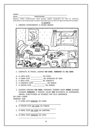 16
NOME: ____________________________________________________
DATA: _____________ PROFESSORA: _______________________
Objetivo: Utilizar conhecimentos sobre posição, ampliar vocabulário por meio de sinônimos,
desenvolver o ato da observação e produzir texto descritivo com base em figura previamente estudada.
O QUARTO
1. OBSERVE ATENTAMENTE A FIGURA ABAIXO:
2. COMPLETE AS FRASES, USANDO EM CIMA , EMBAIXO OU AO LADO:
A. O LÁPIS ESTÁ _____________ DO PAPEL.
B. A CAMA ESTÁ _____________ DO APARELHO DE SOM.
C. A MEIA ESTÁ _____________ DA CAMISETA.
D. A CAMISETA ESTÁ ______________ DO BANCO.
E. O POSTER ESTÁ ______________ DA PAREDE.
3. QUANDO DIZEMOS EM CIMA, PODEMOS TAMBÉM DIZER SOBRE. QUANDO
FALAMOS EMBAIXO, É POSSÍVEL FALAR SOB. RE-ESCREVA AS AFIRMAÇÕES
ABAIXO, SUBSTITUINDO AS POSIÇÕES POR SEUS SINÔNIMOS:
EM CIMA = SOBRE
EMBAIXO = SOB
A. O CHÃO ESTÁ EMBAIXO DA CAMA.
_______________________________________
B. O POSTER ESTÁ EM CIMA DA PAREDE.
________________________________________
C. O PAPEL ESTÁ EM CIMA DA CARTEIRA.
________________________________________
D. O PAPEL ESTÁ EMBAIXO DO LÁPIS.
________________________________________
 