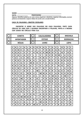 19
NOME: ____________________________________________________
DATA: _____________ PROFESSORA: _______________________
Objetivo: Identificar palavras em meio à letras dispersas e aleatórias, organizar informações, escrever
palavras corretamente e separar sílabas de acordo com a arcada fonética.
CAÇA ÀS PALAVRAS – OBJETOS ESCOLARES
ENCONTRE O NOME DAS PALAVRAS NO CAÇA PALAVRAS. PINTE CADA
CÍRCULO DE UMA COR E QUANDO ENCONTRAR A PALAVRA, PINTE-A A MESMA
COR USADA NO CÍRCULO PARA ELA:
C A L C U L A D O R A S T G V J O S E C
V H N K E R T V E S P O B D G N Y V C D
X D A E V F T H N U K M B O P Ç N F D E
C E A S A V Y L I V I O V R D M J U V X
T U I U E O L K J H B U Y T V C H O C O
F R G E X E B H J K U I B V C R B A B E
S E C G V J M B H V F C K U G R D L A S
R A E D G J U T Y V J O L P I N H I B T
D E N C O S S A R T B Y H E S J L H V R
S E C T A P I L M J Y B E R S Q X C N Z
R D E O L N B U I M N A H C A R R O B D
T Y V R E P E O L E R S E W A S E M V T
H U I M T Y B T O I P K U O N E R C Y U
B E S P O U K Y A B U Y N R X S D F G B
E R D E S X V H N I O L P V U A Z S R T
S T D E V Y U K O L E R T I G V I P O I
T V G H N V T H E S I P A L S E C R T G
O E S D C Y I P L J S E R C T B U I O M
J B U I A P O N T A D O R C A R E V T Y
O C O M M O D I T Y N Y R C G J U E S S
E F T G Y H U B R G U N U F E D V H J K
Y A E C G J I P L M U B T Y P P X T Y B
Y A S E R B Y M O P U H T Y F R E C E R
CANETA
APONTADOR
RÉGUA
CALCULADORA
ESTOJO
LIVRO
MOCHILA
BORRACHA
LÁPIS
 