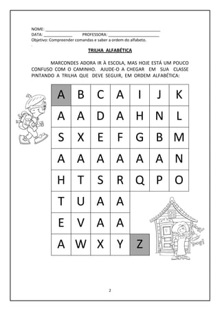 2
NOME: ____________________________________________________
DATA: _____________ PROFESSORA: _______________________
Objetivo: Compreender comandas e saber a ordem do alfabeto.
.
TRILHA ALFABÉTICA
MARCONDES ADORA IR À ESCOLA, MAS HOJE ESTÁ UM POUCO
CONFUSO COM O CAMINHO. AJUDE-O A CHEGAR EM SUA CLASSE
PINTANDO A TRILHA QUE DEVE SEGUIR, EM ORDEM ALFABÉTICA:
A B C A I J K
A A D A H N L
S X E F G B M
A A A A A A N
H T S R Q P O
T U A A
E V A A
A W X Y Z
 