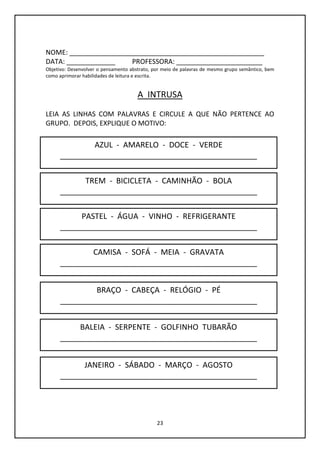 23
NOME: ____________________________________________________
DATA: _____________ PROFESSORA: _______________________
Objetivo: Desenvolver o pensamento abstrato, por meio de palavras de mesmo grupo semântico, bem
como aprimorar habilidades de leitura e escrita.
A INTRUSA
LEIA AS LINHAS COM PALAVRAS E CIRCULE A QUE NÃO PERTENCE AO
GRUPO. DEPOIS, EXPLIQUE O MOTIVO:
AZUL - AMARELO - DOCE - VERDE
______________________________________________
TREM - BICICLETA - CAMINHÃO - BOLA
______________________________________________
BALEIA - SERPENTE - GOLFINHO TUBARÃO
______________________________________________
BRAÇO - CABEÇA - RELÓGIO - PÉ
______________________________________________
CAMISA - SOFÁ - MEIA - GRAVATA
______________________________________________
PASTEL - ÁGUA - VINHO - REFRIGERANTE
______________________________________________
JANEIRO - SÁBADO - MARÇO - AGOSTO
______________________________________________
 