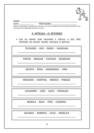 24
NOME: ____________________________________________________
DATA: _____________ PROFESSORA: _______________________
Objetivo: Desenvolver o pensamento abstrato, por meio de palavras de mesmo grupo semântico, bem
como aprimorar habilidades de leitura e escrita.
A INTRUSA – O RETORNO
 LEIA AS LINHAS COM PALAVRAS E CIRCULE A QUE NÃO
PERTENCE AO GRUPO. DEPOIS, EXPLIQUE O MOTIVO:
TELEVISÃO - DVD - RÁDIO - VASSOURA
______________________________________________
PINTAR - BRINCAR - CHATEAR - DESENHAR
______________________________________________
BONECA - BOLA - PIÃO - CADERNO
______________________________________________
CACHORRO - LEÃO - GATO - PAPAGAIO
______________________________________________
MERCADO - HOSPITAL - MÉDICO - PARQUE
______________________________________________
BATATA - ROSA - MARGARIDA - LÍRIO
______________________________________________
SOLANGE - ROBERTA - JÚLIO - ANGÉLICA
______________________________________________
 