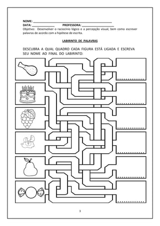 3
NOME: _________________________________________________
DATA: ______________ PROFESSORA: ____________________
Objetivo: Desenvolver o raciocínio lógico e a percepção visual, bem como escrever
palavras de acordo com a hipótese de escrita.
LABIRINTO DE PALAVRAS
DESCUBRA A QUAL QUADRO CADA FIGURA ESTÁ LIGADA E ESCREVA
SEU NOME AO FINAL DO LABIRINTO:
 