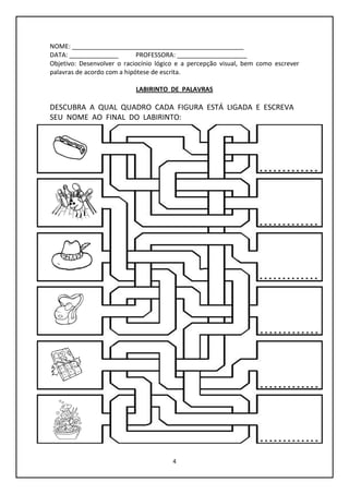 4
NOME: _________________________________________________
DATA: ______________ PROFESSORA: ____________________
Objetivo: Desenvolver o raciocínio lógico e a percepção visual, bem como escrever
palavras de acordo com a hipótese de escrita.
LABIRINTO DE PALAVRAS
DESCUBRA A QUAL QUADRO CADA FIGURA ESTÁ LIGADA E ESCREVA
SEU NOME AO FINAL DO LABIRINTO:
 