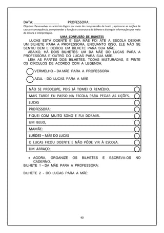40
DATA: _____________ PROFESSORA: _______________________
Objetivo: Desenvolver o raciocínio lógico por meio de compreensão de texto , aprimorar as noções de
causa e consequência, compreender a função e a estrutura do bilhete e distinguir informações por meio
de leitura e interpretação.
UMA CONFUSÃO DE BILHETES
LUCAS ESTÁ DOENTE E SUA MÃE FOI ATÉ A ESCOLA DEIXAR
UM BILHETE PARA A PROFESSORA. ENQUANTO ISSO, ELE NÃO SE
SENTIU BEM E DEIXOU UM BILHETE PARA SUA MÃE.
ABAIXO, HÁ DOIS BILHETES: UM DA MÃE DO LUCAS PARA A
PROFESSORA E OUTRO DO LUCAS PARA SUA MÃE.
LEIA AS PARTES DOS BILHETES, TODAS MISTURADAS, E PINTE
OS CÍRCULOS DE ACORDO COM A LEGENDA:
VERMELHO – DA MÃE PARA A PROFESSORA
AZUL – DO LUCAS PARA A MÃE
 AGORA, ORGANIZE OS BILHETES E ESCREVA-OS NO
CADERNO.
BILHETE 1 – DA MÃE PARA A PROFESSORA:
BILHETE 2 - DO LUCAS PARA A MÃE:
O LUCAS FICOU DOENTE E NÃO PÔDE VIR À ESCOLA.
MAIS TARDE EU PASSO NA ESCOLA PARA PEGAR AS LIÇÕES.
PROFESSORA:
UM ABRAÇO,
FIQUEI COM MUITO SONO E FUI DORMIR.
NÃO SE PREOCUPE, POIS JÁ TOMEI O REMÉDIO.
MAMÃE:
LURDES – MÃE DO LUCAS
UM BEIJO,
LUCAS
 