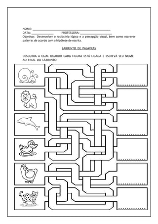 5
NOME: _________________________________________________
DATA: ______________ PROFESSORA: ____________________
Objetivo: Desenvolver o raciocínio lógico e a percepção visual, bem como escrever
palavras de acordo com a hipótese de escrita.
LABIRINTO DE PALAVRAS
DESCUBRA A QUAL QUADRO CADA FIGURA ESTÁ LIGADA E ESCREVA SEU NOME
AO FINAL DO LABIRINTO:
 