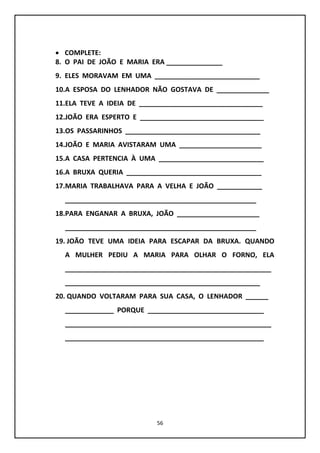 56
 COMPLETE:
8. O PAI DE JOÃO E MARIA ERA _______________
9. ELES MORAVAM EM UMA ____________________________
10.A ESPOSA DO LENHADOR NÃO GOSTAVA DE ______________
11.ELA TEVE A IDEIA DE _________________________________
12.JOÃO ERA ESPERTO E _________________________________
13.OS PASSARINHOS ____________________________________
14.JOÃO E MARIA AVISTARAM UMA ______________________
15.A CASA PERTENCIA À UMA ____________________________
16.A BRUXA QUERIA ____________________________________
17.MARIA TRABALHAVA PARA A VELHA E JOÃO ____________
___________________________________________________
18.PARA ENGANAR A BRUXA, JOÃO ______________________
___________________________________________________
19. JOÃO TEVE UMA IDEIA PARA ESCAPAR DA BRUXA. QUANDO
A MULHER PEDIU A MARIA PARA OLHAR O FORNO, ELA
_______________________________________________________
____________________________________________________
20. QUANDO VOLTARAM PARA SUA CASA, O LENHADOR ______
_____________ PORQUE _______________________________
_______________________________________________________
_____________________________________________________
 