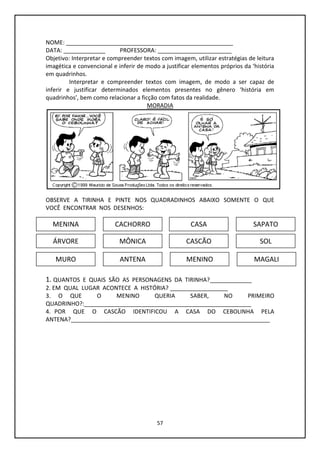 57
NOME: ____________________________________________________
DATA: _____________ PROFESSORA: _______________________
Objetivo: Interpretar e compreender textos com imagem, utilizar estratégias de leitura
imagética e convencional e inferir de modo a justificar elementos próprios da ‘história
em quadrinhos.
Interpretar e compreender textos com imagem, de modo a ser capaz de
inferir e justificar determinados elementos presentes no gênero ‘história em
quadrinhos’, bem como relacionar a ficção com fatos da realidade.
MORADIA
OBSERVE A TIRINHA E PINTE NOS QUADRADINHOS ABAIXO SOMENTE O QUE
VOCÊ ENCONTRAR NOS DESENHOS:
1. QUANTOS E QUAIS SÃO AS PERSONAGENS DA TIRINHA?_____________
2. EM QUAL LUGAR ACONTECE A HISTÓRIA? __________________
3. O QUE O MENINO QUERIA SABER, NO PRIMEIRO
QUADRINHO?:____________________________________________________
4. POR QUE O CASCÃO IDENTIFICOU A CASA DO CEBOLINHA PELA
ANTENA?______________________________________________________________
MENINA CACHORRO CASA SAPATO
ÁRVORE
MURO
MÔNICA CASCÃO SOL
ANTENA MENINO MAGALI
 